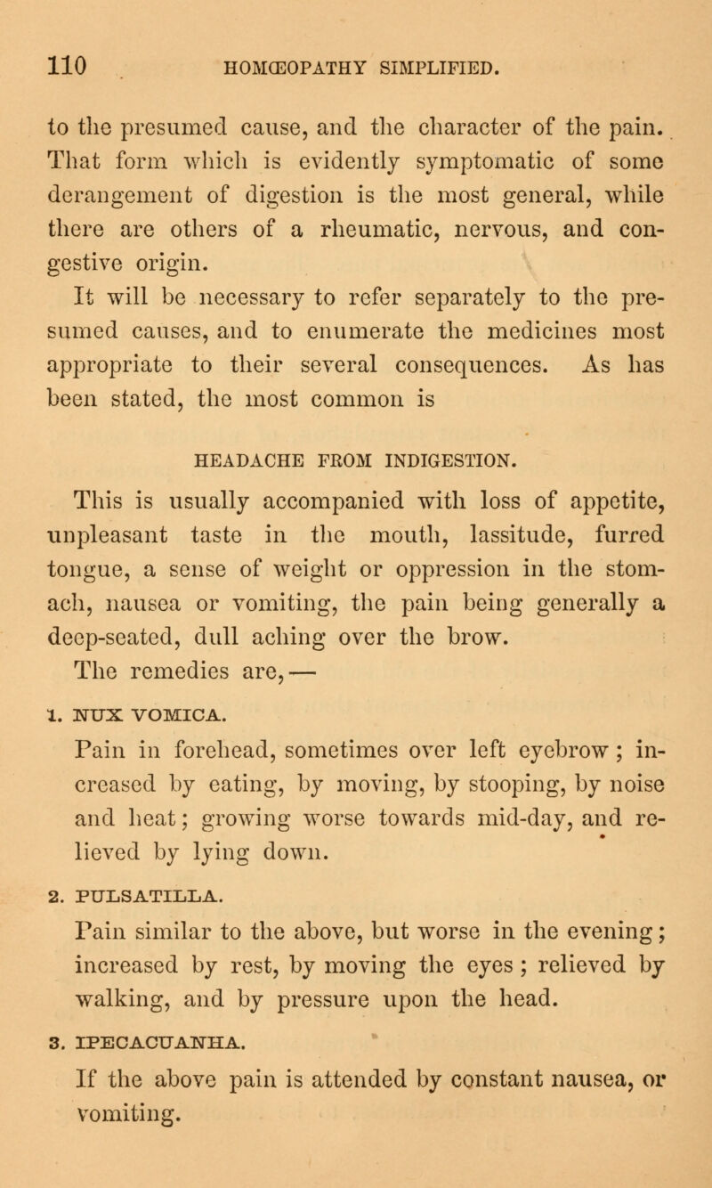 to the presumed cause, and the character of the pain. That form which is evidently symptomatic of some derangement of digestion is the most general, while there are others of a rheumatic, nervous, and con- gestive origin. It will be necessary to refer separately to the pre- sumed causes, and to enumerate the medicines most appropriate to their several consequences. As has been stated, the most common is HEADACHE FROM INDIGESTION. This is usually accompanied with loss of appetite, unpleasant taste in the mouth, lassitude, furred tongue, a sense of weight or oppression in the stom- ach, nausea or vomiting, the pain being generally a deep-seated, dull aching over the brow. The remedies are,— 1. NUX VOMICA. Pain in forehead, sometimes over left eyebrow; in- creased by eating, by moving, by stooping, by noise and heat; growing worse towards mid-day, and re- lieved by lying down. 2. PULSATILLA. Pain similar to the above, but worse in the evening; increased by rest, by moving the eyes ; relieved by walking, and by pressure upon the head. 3. IPECACUANHA. If the above pain is attended by constant nausea, or vomiting.