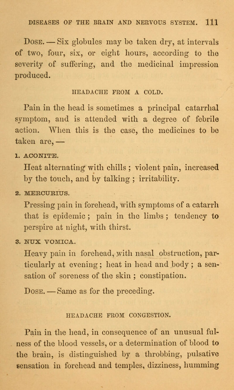 Dose. — Six globules may be taken dry, at intervals of two, four, six, or eight hours, according to the severity of suffering, and the medicinal impression produced. headache from a cold. Pain in the head is sometimes a principal catarrhal symptom, and is attended with a degree of febrile action. When this is the case, the medicines to be taken are,— 1. ACONITE. Heat alternating with chills ; violent pain, increased by the touch, and by talking ; irritability. 2. MERCUEIUS. Pressing pain in forehead, with symptoms of a catarrh that is epidemic ; pain in the limbs ; tendency to perspire at night, with thirst. 3. NUX VOMICA. Heavy pain in forehead, with nasal obstruction, par- ticularly at evening; heat in head and body ; a sen- sation of soreness of the skin ; constipation. Dose. — Same as for the preceding. HEADACHE FROM CONGESTION. Pain in the head, in consequence of an unusual ful- ness of the blood vessels, or a determination of blood to the brain, is distinguished by a throbbing, pulsative sensation in forehead and temples, dizziness, humming