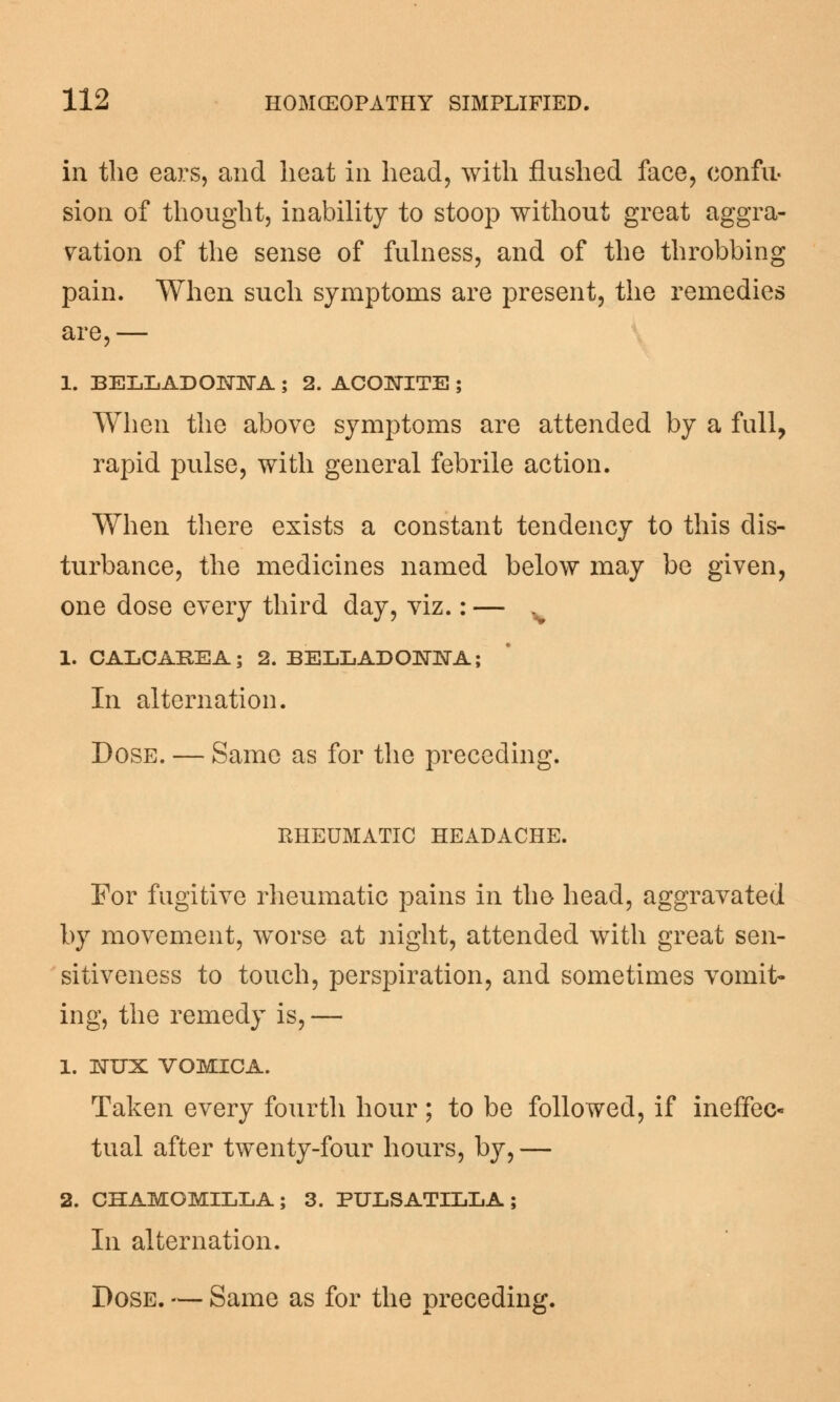 in the ears, and heat in head, with flushed face, confu- sion of thought, inability to stoop without great aggra- vation of the sense of fulness, and of the throbbing pain. When such symptoms are present, the remedies are,— 1. BELLADONNA ; 2. ACONITE ; When the above symptoms are attended by a full, rapid pulse, with general febrile action. When there exists a constant tendency to this dis- turbance, the medicines named below may be given, one dose every third day, viz.: — v 1. CALCAREA; 2. BELLADONNA; In alternation. Dose. — Same as for the preceding. RHEUMATIC HEADACHE. For fugitive rheumatic pains in the head, aggravated by movement, worse at night, attended with great sen- sitiveness to touch, perspiration, and sometimes vomit- ing, the remedy is, — 1. NUX VOMICA. Taken every fourth hour; to be followed, if ineffec- tual after twenty-four hours, by,— 2. CHAMOMILLA; 3. PULSATILLA; In alternation. Dose. — Same as for the preceding.
