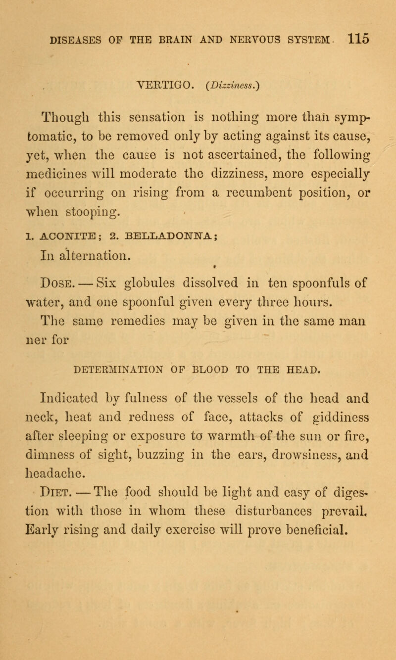 VERTIGO. (Dizziness.) Though this sensation is nothing more than symp- tomatic, to be removed only by acting against its cause, yet, when the cause is not ascertained, the following medicines will moderate the dizziness, more especially if occurring on rising from a recumbent position, or when stooping. 1. ACONITE; 2. BELLADONNA; In alternation. Dose. — Six globules dissolved in ten spoonfuls of water, and one spoonful given every three hours. The same remedies may be given in the same man ner for determination of blood to the head. Indicated by fulness of the vessels of the head and neck, heat and redness of face, attacks of giddiness after sleeping or exposure to warmth of the sun or fire, dimness of sight, buzzing in the ears, drowsiness, and headache. Diet. — The food should be light and easy of diges* tion with those in whom these disturbances prevail. Early rising and daily exercise will prove beneficial.