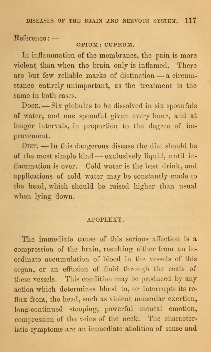 Reference: — OPIUM; CUPRUM. Ill inflammation of the membranes, the pain is more violent than when the brain only is inflamed. There are but few reliable marks of distinction — a circum- stance entirely unimportant, as the treatment is the same in both cases. Dose. — Six globules to be dissolved in six spoonfuls of water, and one spoonful given every hour, and at longer intervals, in proportion to the degree of im- provement. Diet. —In this dangerous disease the diet should be of the most simple kind — exclusively liquid, until in- flammation is over. Cold water is the best drink, and applications of cold water may be constantly made to the head, which should be raised higher than usual when lying down. APOPLEXY. The immediate cause of this serious affection is a compression of the brain, resulting either from an in- ordinate accumulation of blood in the vessels of this organ, or an effusion of fluid through the coats of these vessels. This condition may be produced by any action which determines blood to, or interrupts its re- flux from, the head, such as violent muscular exertion, long-continued stooping, powerful mental emotion, compression of the veins of the neck. The character- istic symptoms are an immediate abolition of sense and
