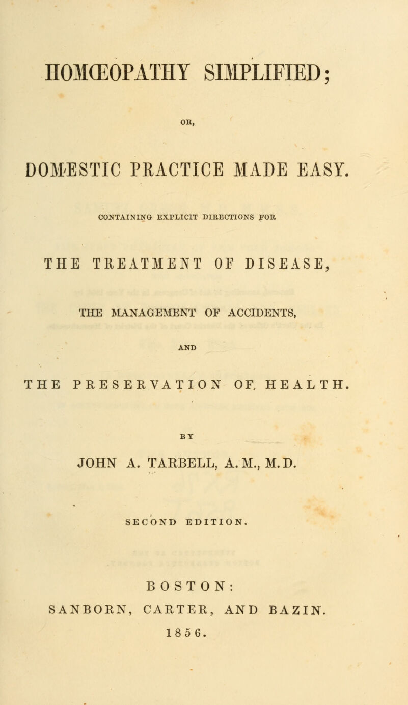 HOKEOPATHY SIMPLIFIED OR, DOMESTIC PRACTICE MADE EASY. CONTAINING EXPLICIT DIRECTIONS FOR THE TREATMENT OF DISEASE, THE MANAGEMENT OF ACCIDENTS, AND THE PRESERVATION OR HEALTH BY JOHN A. TARBELL, A.M., M.D. SECOND EDITION. BOSTON: SANBORN, CARTER, AND BAZIN. 1856.