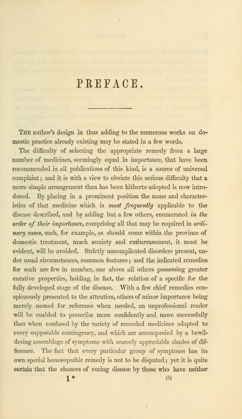 PREFACE. The author's design in thus adding to the numerous works on do- mestic practice already existing may be stated in a few words. The difficulty of selecting the appropriate remedy from a large number of medicines, seemingly equal in importance, that have been recommended in all publications of this kind, is a source of universal complaint; and it is with a view to obviate this serious difficulty that a more simple arrangement than has been hitherto adopted is now intro- duced. By placing in a prominent position the name and character- istics of that medicine which is most frequently applicable to the disease described, and by adding but a few others, enumerated in the order of their importance, comprising all that may be required in ordi- nary cases, such, for example, as should come within the province of domestic treatment, much anxiety and embarrassment, it must be evident, will be avoided. Strictly uncomplicated disorders present, un- der usual circumstances, common features; and the indicated remedies for such are few in number, one above all others possessing greater curative properties, holding, in fact, the relation of a specific for the fully developed stage of the disease. With a few chief remedies con- spicuously presented to the attention, others of minor importance being merely named for reference when needed, an unprofessional reader will be enabled to prescribe more confidently and more successfully than when confused by the variety of recorded medicines adapted to every supposable contingency, and which are accompanied by a bewil- dering assemblage of symptoms with scarcely appreciable shades of dif- ference. The fact that every particular group of symptoms has its own special homoeopathic remedy is not to be disputed; yet it is quite certain that the chances of curing disease by those who have neither