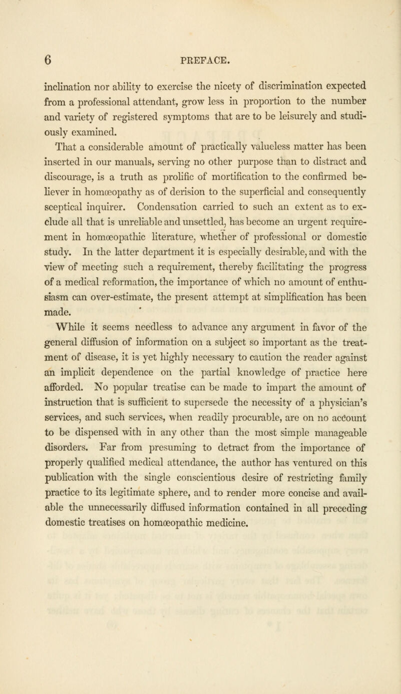 inclination nor ability to exercise the nicety of discrimination expected from a professional attendant, grow less in proportion to the number and variety of registered symptoms that are to be leisurely and studi- ously examined. That a considerable amount of practically valueless matter has been inserted in our manuals, serving no other purpose than to distract and discourage, is a truth as prolific of mortification to the confirmed be- liever in homoeopathy as of derision to the superficial and consequently sceptical inquirer. Condensation carried to such an extent as to ex- clude all that is unreliable and unsettled, has become an urgent require- ment in homoeopathic literature, whether of professional or domestic study. In the latter department it is especially desirable, and with the view of meeting such a requirement, thereby facilitating the progress of a medical reformation, the importance of which no amount of enthu- siasm can over-estimate, the present attempt at simplification has been made. While it seems needless to advance any argument in favor of the general diffusion of information on a subject so important as the treat- ment of disease, it is yet highly necessary to caution the reader against an implicit dependence on the partial knowledge of practice here afforded. No popular treatise can be made to impart the amount of instruction that is sufficient to supersede the necessity of a physician's services, and such services, when readily procurable, are on no account to be dispensed with in any other than the most simple manageable disorders. Far from presuming to detract from the importance of properly qualified medical attendance, the author has ventured on this publication with the single conscientious desire of restricting family practice to its legitimate sphere, and to render more concise and avail- able the unnecessarily diffused information contained in all preceding domestic treatises on homoeopathic medicine.