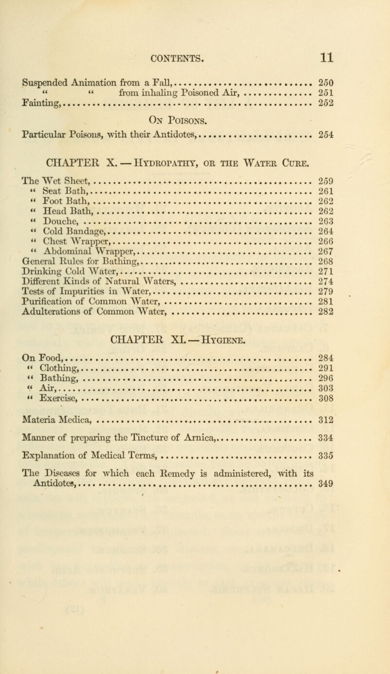 Suspended Animation from a Fall, 250   from inhaling Poisoned Air, 251 Fainting, 252 On Poisons. Particular Poisons, with their Antidotes, 254 CHAPTER X. — Hydropathy, or the Water Cure. The Wet Sheet, 259  Seat Bath, 261  Foot Bath, 262  HeadBath, 262  Douche, 263  Cold Bandage, 264  Chest Wrapper, 266  Abdominal Wrapper, 267 General Rules for Bathing, 268 Drinking Cold Water, 271 Different Kinds of Natural Waters, 274 Tests of Impurities in Water, 279 Purification of Common Water, 281 Adulterations of Common Water, 282 CHAPTER XL —Hygiene. On Food, 284  Clothing 291 « Bathing 296  Air, 303  Exercise, 308 Materia Medica, 312 Manner of preparing the Tincture of Arnica, 334 Explanation of Medical Terms, 335 The Diseases for which each Remedy is administered, with its Antidotes, 349