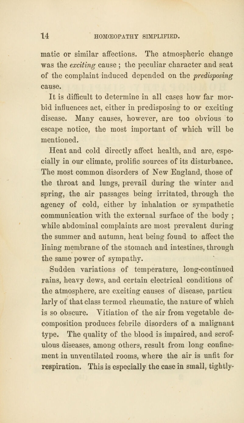 matic or similar affections. The atmospheric change was the exciting cause ; the peculiar character and seat of the complaint induced depended on the predisposing cause. It is difficult to determine in all cases how far mor- bid influences act, either in predisposing to or exciting disease. Many causes, however, are too obvious to escape notice, the most important of which will be mentioned. Heat and cold directly affect health, and are, espe- cially in our climate, prolific sources of its disturbance. The most common disorders of New England, those of the throat and lungs, prevail during the winter and spring, the air passages being irritated, through the agency of cold, either by inhalation or sympathetic communication with the external surface of the body ; while abdominal complaints are most prevalent during the summer and autumn, heat being found to affect the lining membrane of the stomach and intestines, through the same power of sympathy. Sudden variations of temperature, long-continued rains, heavy dews, and certain electrical conditions of the atmosphere, are exciting causes of disease, particu larly of that class termed rheumatic, the nature of which is so obscure. Vitiation of the air from vegetable de- composition produces febrile disorders of a malignant type. The quality of the blood is impaired, and scrof- ulous diseases, among others, result from long confine- ment in unventilated rooms, where the air is unfit for respiration. This is especially the case in small, tightly-