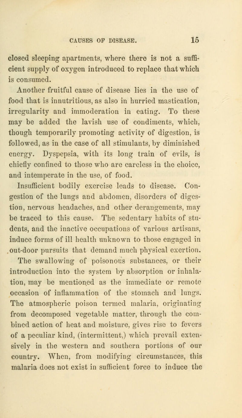 closed sleeping apartments, where there is not a suffi- cient supply of oxygen introduced to replace that which is consumed. Another fruitful cause of disease lies in the use of food that is innutritions, as also in hurried mastication, irregularity and immoderation in eating. To these may be added the lavish use of condiments, which, though temporarily promoting activity of digestion, is followed, as in the case of all stimulants, by diminished energy. Dyspepsia, with its long train of evils, is chiefly confined to those who are careless in the choice, and intemperate in the use, of food. Insufficient bodily exercise leads to disease. Con- gestion of the lungs and abdomen, disorders of diges- tion, nervous headaches, and other derangements, may be traced to this cause. The sedentary habits of stu- dents, and the inactive occupations of various artisans, induce forms of ill health unknown to those engaged in .out-door pursuits that demand much physical exertion. The swallowing of poisonous substances, or their introduction into the system by absorption or inhala- tion, may be mentioned as the immediate or remote occasion of inflammation of the stomach and lungs. The atmospheric poison termed malaria, originating from decomposed vegetable matter, through the com- bined action of heat and moisture, gives rise to fevers of a peculiar kind, (intermittent,) which prevail exten- sively in the western and southern portions of our country. When, from modifying circumstances, this malaria does not exist in sufficient force to induce the