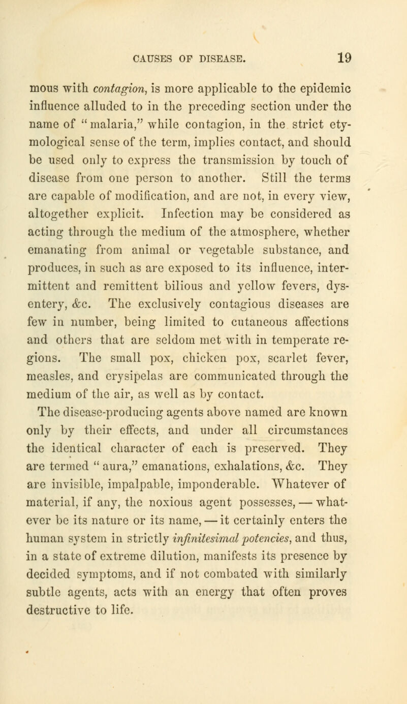 mous with contagion, is more applicable to the epidemic influence alluded to in the preceding section under the name of malaria, while contagion, in the strict ety- mological sense of the term, implies contact, and should be used only to express the transmission by touch of disease from one person to another. Still the terms are capable of modification, and are not, in every view, altogether explicit. Infection may be considered as acting through the medium of the atmosphere, whether emanating from animal or vegetable substance, and produces, in such as are exposed to its influence, inter- mittent and remittent bilious and yellow fevers, dys- entery, &c. The exclusively contagious diseases are few in number, being limited to cutaneous affections and others that are seldom met with in temperate re- gions. The small pox, chicken pox, scarlet fever, measles, and erysipelas are communicated through the medium of the air, as well as by contact. The disease-producing agents above named are known only by their effects, and under all circumstances the identical character of each is preserved. They are termed aura, emanations, exhalations, &c. They are invisible, impalpable, imponderable. Whatever of material, if any, the noxious agent possesses, — what- ever be its nature or its name, — it certainly enters the human system in strictly infinitesimal potencies, and thus, in a state of extreme dilution, manifests its presence by decided symptoms, and if not combated with similarly subtle agents, acts with an energy that often proves destructive to life.
