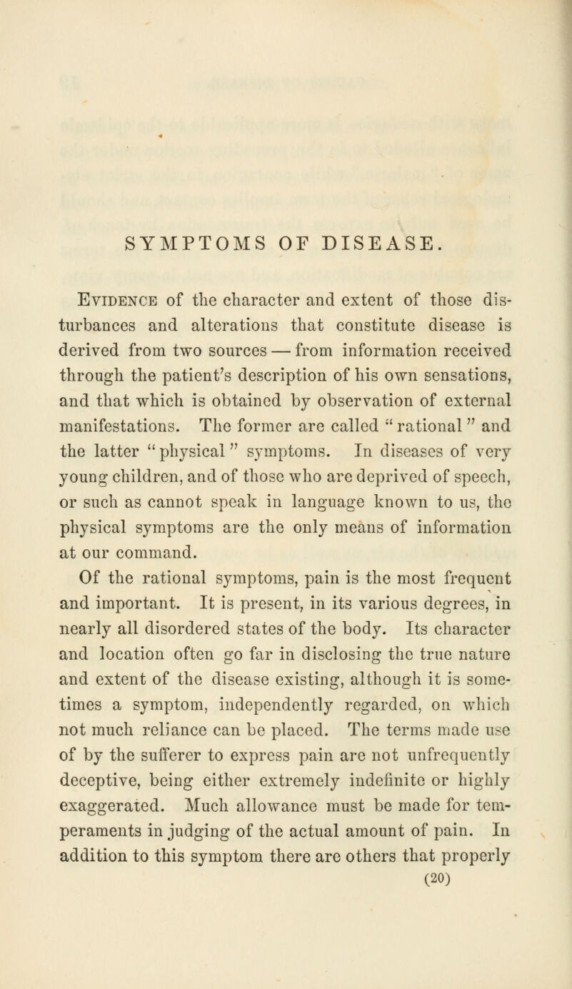 SYMPTOMS OF DISEASE. Evidence of the character and extent of those dis- turbances and alterations that constitute disease is derived from two sources — from information received through the patient's description of his own sensations, and that which is obtained by observation of external manifestations. The former are called rational and the latter physical symptoms. In diseases of very young children, and of those who are deprived of speech, or such as cannot speak in language known to us, the physical symptoms are the only means of information at our command. Of the rational symptoms, pain is the most frequent and important. It is present, in its various degrees, in nearly all disordered states of the body. Its character and location often go far in disclosing the true nature and extent of the disease existing, although it is some- times a symptom, independently regarded, on which not much reliance can be placed. The terms made use of by the sufferer to express pain are not unfrequently deceptive, being either extremely indefinite or highly exaggerated. Much allowance must be made for tem- peraments in judging of the actual amount of pain. In addition to this symptom there are others that properly