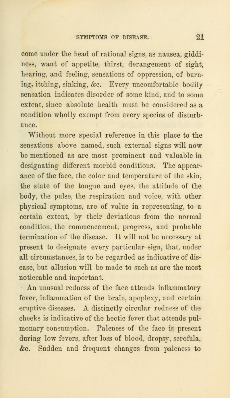 come under the head of rational signs, as nausea, giddi- ness, want of appetite, thirst, derangement of sight, hearing, and feeling, sensations of oppression, of burn- ing, itching, sinking, &c. Every uncomfortable bodily sensation indicates disorder of some kind, and to some extent, since absolute health must be considered as a condition wholly exempt from every species of disturb- ance. Without more special reference in this place to the sensations above named, such external signs will now be mentioned as are most prominent and valuable in designating different morbid conditions. The appear- ance of the face, the color and temperature of the skin, the state of the tongue and eyes, the attitude of the body, the pulse, the respiration and voice, with other physical symptoms, are of value in representing, to a certain extent, by their deviations from the normal condition, the commencement, progress, and probable termination of the disease. It will not be necessary at present to designate every particular sign, that, under all circumstances, is to be regarded as indicative of dis- ease, but allusion will be made to such as are the most noticeable and important. An unusual redness of the face attends inflammatory fever, inflammation of the brain, apoplexy, and certain eruptive diseases. A distinctly circular redness of the cheeks is indicative of the hectic fever that attends pul- monary consumption. Paleness of the face is present during low fevers, after loss of blood, dropsy, scrofula, &c. Sudden and frequent changes from paleness to