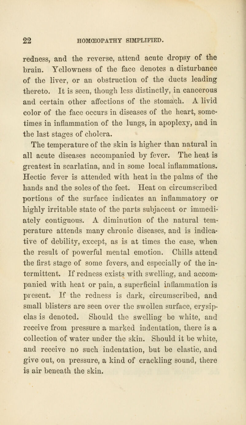 redness, and the reverse, attend acute dropsy of the brain. Yellowness of the face denotes a disturbance of the liver, or an obstruction of the ducts leading thereto. It is seen, though less distinctly, in cancerous and certain other affections of the stomach. A livid color of the face occurs in diseases of the heart, some- times in inflammation of the lungs, in apoplexy, and in the last stages of cholera. The temperature of the skin is higher than natural in all acute diseases accompanied by fever. The heat is greatest in scarlatina, and in some local inflammations. Hectic fever is attended with heat in the palms of the hands and the soles of the feet. Heat on circumscribed portions of the surface indicates an inflammatory or highly irritable state of the parts subjacent or immedi- ately contiguous. A diminution of the natural tem- perature attends many chronic diseases, and is indica- tive of debility, except, as is at times the case, when the result of powerful mental emotion. Chills attend the first stage of some fevers, and especially of the in- termittent. If redness exists with swelling, and accom- panied with heat or pain, a superficial inflammation is present. If the redness is dark, circumscribed, and small blisters are seen over the swollen surface, erysip- elas is denoted. Should the swelling be white, and receive from pressure a marked indentation, there is a collection of water under the skin. Should it be white, and receive no such indentation, but be elastic, and give out, on pressure, a kind of crackling sound, there is air beneath the skin.