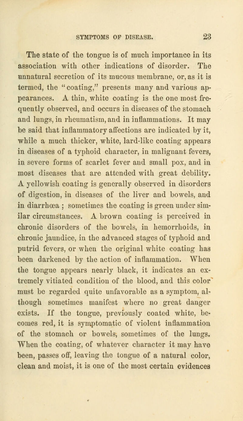 The state of the tongue is of much importance in its association with other indications of disorder. The unnatural secretion of its mucous membrane, or, as it is termed, the coating, presents many and various ap- pearances. A thin, white coating is the one most fre- quently observed, and occurs in diseases of the stomach and lungs, in rheumatism, and in inflammations. It may be said that inflammatory affections are indicated by it, while a much thicker, white, lard-like coating appears in diseases of a typhoid character, in malignant fevers, in severe forms of scarlet fever and small pox, and in most diseases that are attended with great debility. A yellowish coating is generally observed in disorders of digestion, in diseases of the liver and bowels, and in diarrhoea ; sometimes the coating is green under sim- ilar circumstances. A brown coating is perceived in chronic disorders of the bowels, in hemorrhoids, in chronic jaundice, in the advanced stages of typhoid and putrid fevers, or when the original white coating has been darkened by the action of inflammation. When the tongue appears nearly black, it indicates an ex- tremely vitiated condition of the blood, and this color must be regarded quite unfavorable as a symptom, al- though sometimes manifest where no great danger exists. If the tongue, previously coated white, be- comes red, it is symptomatic of violent inflammation of the stomach or bowels, sometimes of the lungs. When the coating, of whatever character it may have been, passes off, leaving the tongue of a natural color, clean and moist, it is one of the most certain evidences