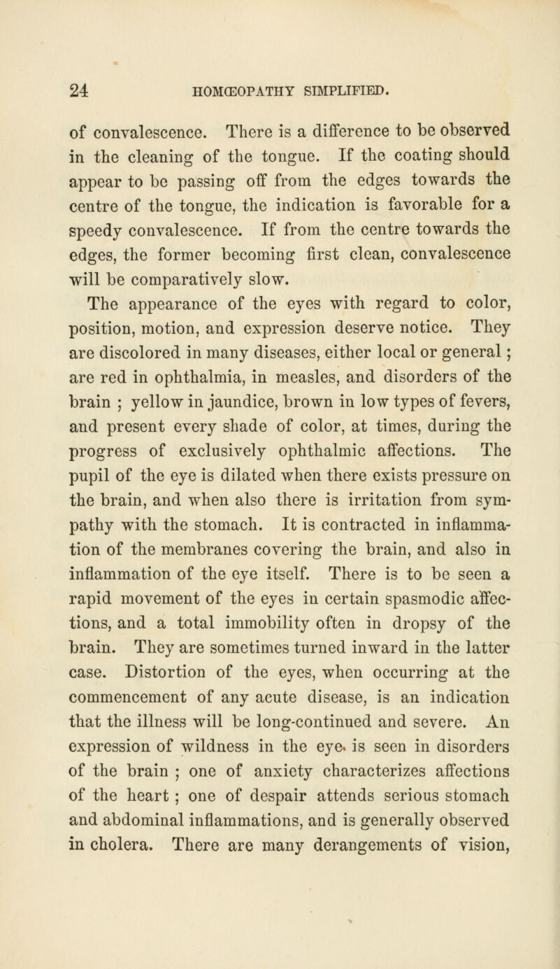 of convalescence. There is a difference to be observed in the cleaning of the tongue. If the coating should appear to be passing off from the edges towards the centre of the tongue, the indication is favorable for a speedy convalescence. If from the centre towards the edges, the former becoming first clean, convalescence will be comparatively slow. The appearance of the eyes with regard to color, position, motion, and expression deserve notice. They are discolored in many diseases, either local or general; are red in ophthalmia, in measles, and disorders of the brain ; yellow in jaundice, brown in low types of fevers, and present every shade of color, at times, during the progress of exclusively ophthalmic affections. The pupil of the eye is dilated when there exists pressure on the brain, and when also there is irritation from sym- pathy with the stomach. It is contracted in inflamma- tion of the membranes covering the brain, and also in inflammation of the eye itself. There is to be seen a rapid movement of the eyes in certain spasmodic affec- tions, and a total immobility often in dropsy of the brain. They are sometimes turned inward in the latter case. Distortion of the eyes, when occurring at the commencement of any acute disease, is an indication that the illness will be long-continued and severe. An expression of wildness in the eye* is seen in disorders of the brain ; one of anxiety characterizes affections of the heart ; one of despair attends serious stomach and abdominal inflammations, and is generally observed in cholera. There are many derangements of vision,