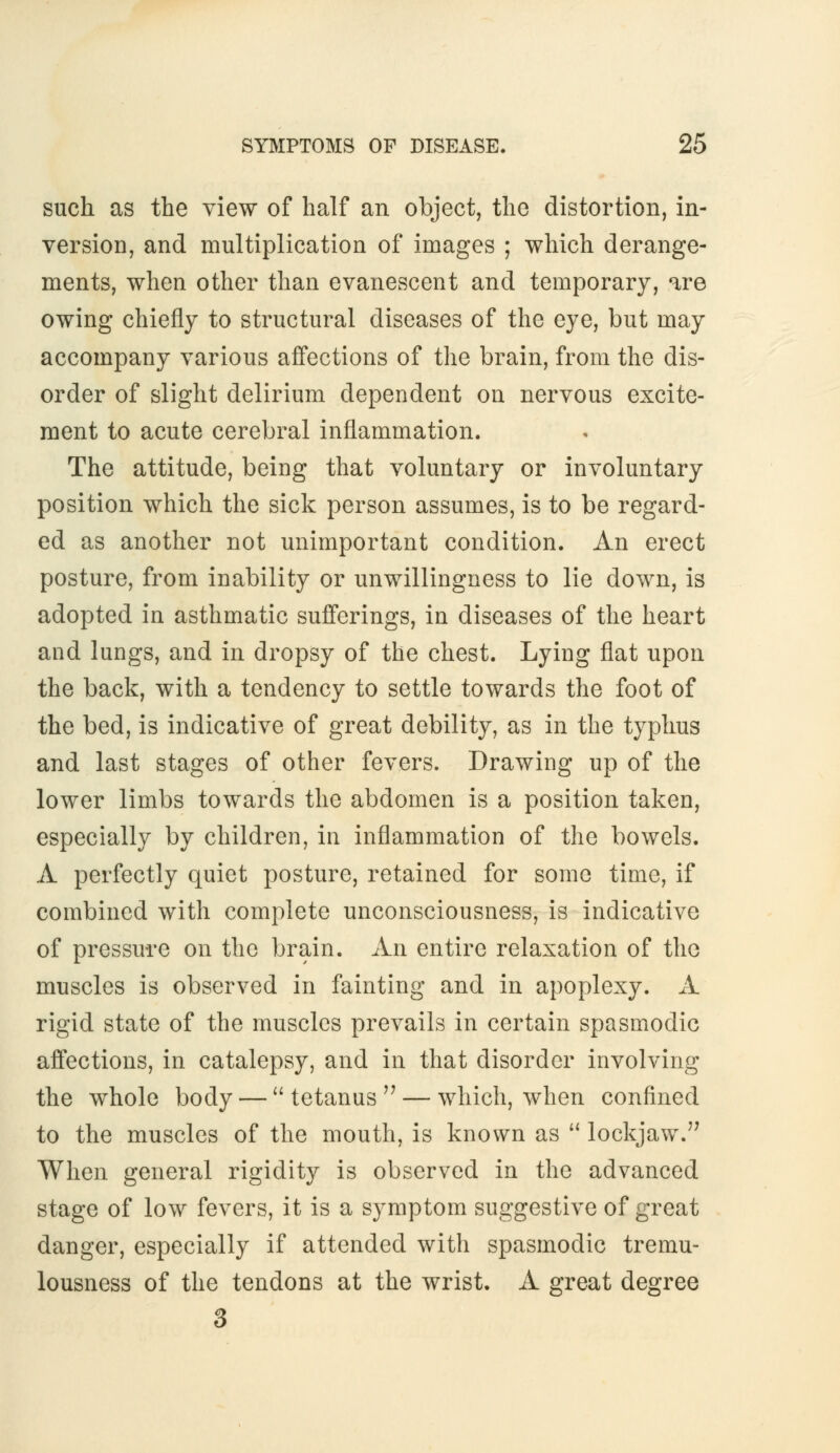 such as the view of half an object, the distortion, in- version, and multiplication of images ; which derange- ments, when other than evanescent and temporary, are owing chiefly to structural diseases of the eye, but may accompany various affections of the brain, from the dis- order of slight delirium dependent on nervous excite- ment to acute cerebral inflammation. The attitude, being that voluntary or involuntary position which the sick person assumes, is to be regard- ed as another not unimportant condition. An erect posture, from inability or unwillingness to lie down, is adopted in asthmatic sufferings, in diseases of the heart and lungs, and in dropsy of the chest. Lying flat upon the back, with a tendency to settle towards the foot of the bed, is indicative of great debility, as in the typhus and last stages of other fevers. Drawing up of the lower limbs towards the abdomen is a position taken, especially by children, in inflammation of the bowels. A perfectly quiet posture, retained for some time, if combined with complete unconsciousness, is indicative of pressure on the brain. An entire relaxation of the muscles is observed in fainting and in apoplexy. A rigid state of the muscles prevails in certain spasmodic affections, in catalepsy, and in that disorder involving the whole body — tetanus'7 — which, when confined to the muscles of the mouth, is known as lockjaw. When general rigidity is observed in the advanced stage of low fevers, it is a symptom suggestive of great danger, especially if attended with spasmodic tremu- lousness of the tendons at the wrist. A great degree 3