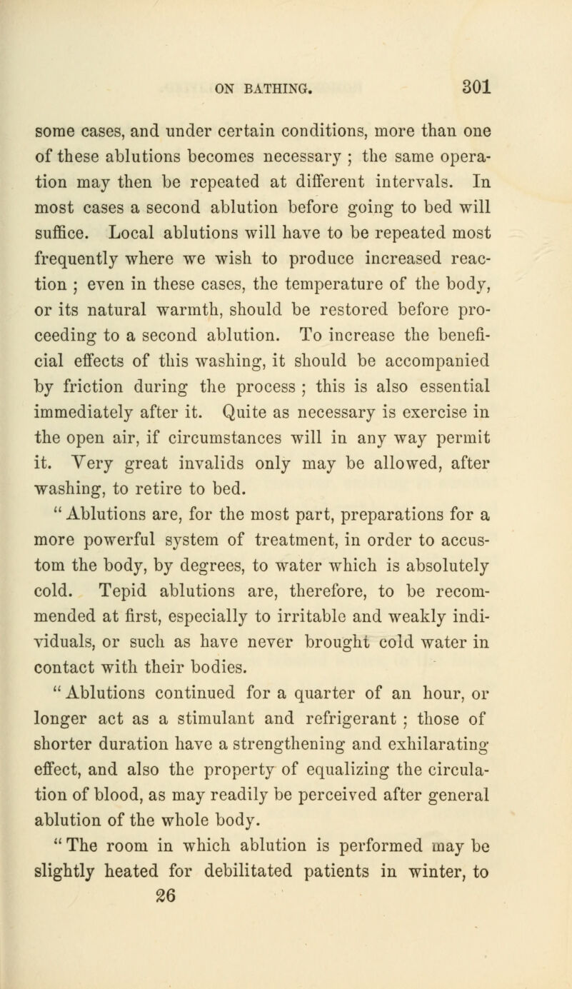 some cases, and under certain conditions, more than one of these ablutions becomes necessary ; the same opera- tion may then be repeated at different intervals. In most cases a second ablution before going to bed will suffice. Local ablutions will have to be repeated most frequently where we wish to produce increased reac- tion ; even in these cases, the temperature of the body, or its natural warmth, should be restored before pro- ceeding to a second ablution. To increase the benefi- cial effects of this washing, it should be accompanied by friction during the process ; this is also essential immediately after it. Quite as necessary is exercise in the open air, if circumstances will in any way permit it. Very great invalids only may be allowed, after washing, to retire to bed.  Ablutions are, for the most part, preparations for a more powerful system of treatment, in order to accus- tom the body, by degrees, to water which is absolutely cold. Tepid ablutions are, therefore, to be recom- mended at first, especially to irritable and weakly indi- viduals, or such as have never brought cold water in contact with their bodies.  Ablutions continued for a quarter of an hour, or longer act as a stimulant and refrigerant ; those of shorter duration have a strengthening and exhilarating effect, and also the property of equalizing the circula- tion of blood, as may readily be perceived after general ablution of the whole body.  The room in which ablution is performed may be slightly heated for debilitated patients in winter, to 26