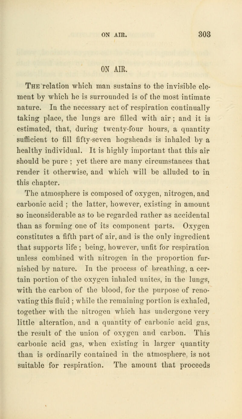 ON AIR. The relation which man sustains to the invisible ele- ment by which he is surrounded is of the most intimate nature. In the necessary act of respiration continually taking place, the lungs are tilled with air ; and it is estimated, that, during twenty-four hours, a quantity sufficient to fill fifty-seven hogsheads is inhaled by a healthy individual. It is highly important that this air should be pure ; yet there are many circumstances that render it otherwise, and which will be alluded to in this chapter. The atmosphere is composed of oxygen, nitrogen, and carbonic acid ; the latter, however, existing in amount so inconsiderable as to be regarded rather as accidental than as forming one of its component parts. Oxygen constitutes a fifth part of air, and is the only ingredient that supports life ; being, however, unfit for respiration unless combined with nitrogen in the proportion fur- nished by nature. In the process of breathing, a cer- tain portion of the oxygen inhaled unites, in the lungs, with the carbon of the blood, for the purpose of reno- vating this fluid ; while the remaining portion is exhaled, together with the nitrogen which has undergone very little alteration, and a quantity of carbonic acid gas, the result of the union of oxygen and carbon. This carbonic acid gas, when existing in larger quantity than is ordinarily contained in the atmosphere is not suitable for respiration. The amount that proceeds