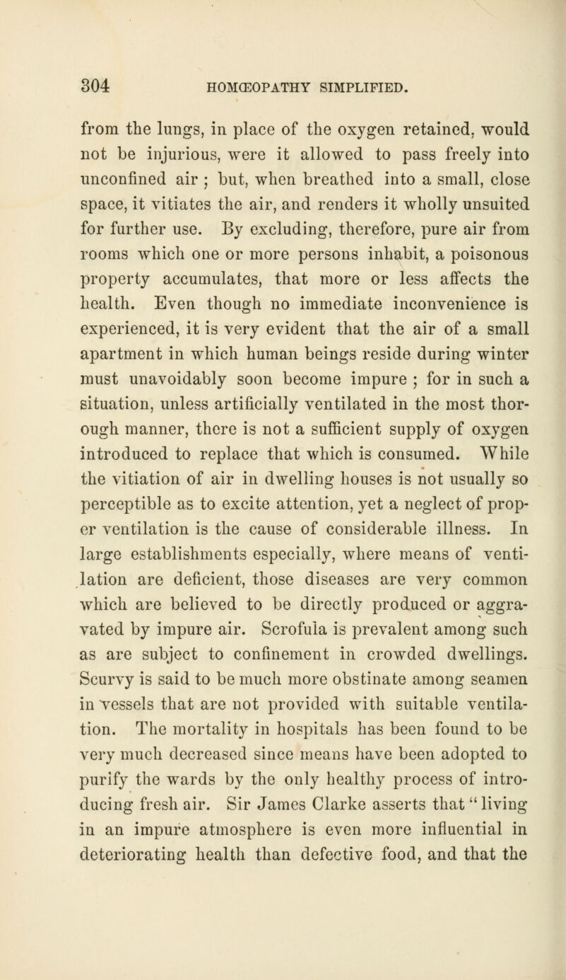 from the lungs, in place of the oxygen retained, would not be injurious, were it allowed to pass freely into unconfined air ; but, when breathed into a small, close space, it vitiates the air, and renders it wholly unsuited for further use. By excluding, therefore, pure air from rooms which one or more persons inhabit, a poisonous property accumulates, that more or less affects the health. Even though no immediate inconvenience is experienced, it is very evident that the air of a small apartment in which human beings reside during winter must unavoidably soon become impure ; for in such a situation, unless artificially ventilated in the most thor- ough manner, there is not a sufficient supply of oxygen introduced to replace that which is consumed. While the vitiation of air in dwelling houses is not usually so perceptible as to excite attention, yet a neglect of prop- er ventilation is the cause of considerable illness. In large establishments especially, where means of venti- lation are deficient, those diseases are very common which are believed to be directly produced or aggra- vated by impure air. Scrofula is prevalent among such as are subject to confinement in crowded dwellings. Scurvy is said to be much more obstinate among seamen in vessels that are not provided with suitable ventila- tion. The mortality in hospitals has been found to be very much decreased since means have been adopted to purify the wards by the only healthy process of intro- ducing fresh air. Sir James Clarke asserts that  living in an impure atmosphere is even more influential in deteriorating health than defective food, and that the