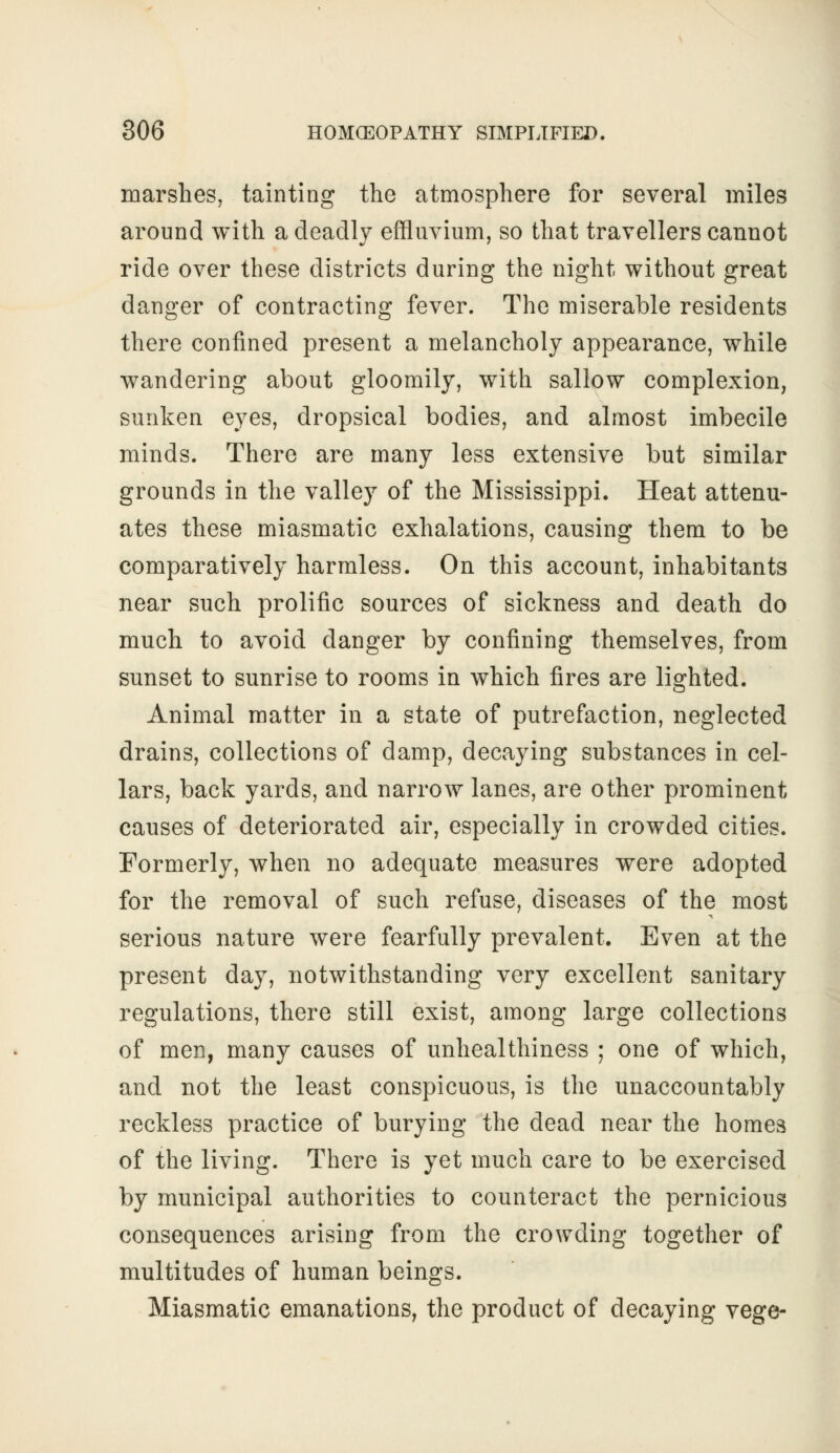 marshes, tainting the atmosphere for several miles around with a deadly effluvium, so that travellers cannot ride over these districts during the night without great danger of contracting fever. The miserable residents there confined present a melancholy appearance, while wandering about gloomily, with sallow complexion, sunken eyes, dropsical bodies, and almost imbecile minds. There are many less extensive but similar grounds in the valley of the Mississippi. Heat attenu- ates these miasmatic exhalations, causing them to be comparatively harmless. On this account, inhabitants near such prolific sources of sickness and death do much to avoid danger by confining themselves, from sunset to sunrise to rooms in which fires are lighted. Animal matter in a state of putrefaction, neglected drains, collections of damp, decaying substances in cel- lars, back yards, and narrow lanes, are other prominent causes of deteriorated air, especially in crowded cities. Formerly, when no adequate measures were adopted for the removal of such refuse, diseases of the most serious nature were fearfully prevalent. Even at the present day, notwithstanding very excellent sanitary regulations, there still exist, among large collections of men, many causes of unhealthiness ; one of which, and not the least conspicuous, is the unaccountably reckless practice of burying the dead near the homes of the living. There is yet much care to be exercised by municipal authorities to counteract the pernicious consequences arising from the crowding together of multitudes of human beings. Miasmatic emanations, the product of decaying vege-