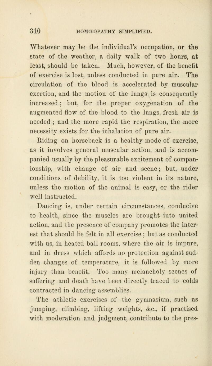 Whatever may be the individual's occupation, or the state of the weather, a daily walk of two hours, at least, should be taken. Much, however, of the benefit of exercise is lost, unless conducted in pure air. The circulation of the blood is accelerated by muscular exertion, and the motion of the lungs is consequently increased; but, for the proper oxygenation of the augmented flow of the blood to the lungs, fresh air is needed ; and the more rapid the respiration, the more necessity exists for the inhalation of pure air. Riding on horseback is a healthy mode of exercise, as it involves general muscular action, and is accom- panied usually by the pleasurable excitement of compan- ionship, with change of air and scene; but, under conditions of debility, it is too violent in its nature, unless the motion of the animal is easy, or the rider well instructed. Dancing is, under certain circumstances, conducive to health, since the muscles are brought into united action, and the presence of company promotes the inter- est that should be felt in all exercise ; but as conducted with us, in heated ball rooms, where the air is impure, and in dress which affords no protection against sud- den changes of temperature, it is followed by more injury than benefit. Too many melancholy scenes of suffering and death have been directly traced to colds contracted in dancing assemblies. The athletic exercises of the gymnasium, such as jumping, climbing, lifting weights, <fcc, if practised with moderation and judgment, contribute to the pres-