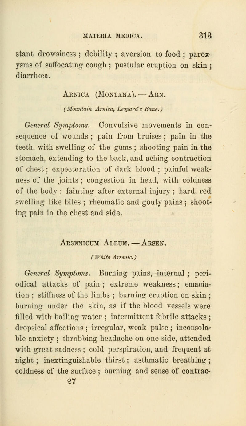 stant drowsiness ; debility ; aversion to food ; parox- ysms of suffocating cough ; pustular eruption on skin ; diarrhoea. Arnica (Montana).—Arn. (Mountain Arnica, Leopard's Bane.) General Symptoms. Convulsive movements in con- sequence of wounds ; pain from bruises ; pain in the teeth, with swelling of the gums ; shooting pain in the stomach, extending to the back, and aching contraction of chest; expectoration of dark blood ; painful weak- ness of the joints ; congestion in head, with coldness of the body ; fainting after external injury ; hard, red swelling like biles ; rheumatic and gouty pains ; shoot- ing pain in the chest and side. Arsenicum Album. — Arsen. (White Arsenic.) General Symptoms. Burning pains, internal ; peri- odical attacks of pain ; extreme weakness; emacia- tion ; stiffness of the limbs ; burning eruption on skin ; burning under the skin, as if the blood vessels were filled with boiling water ; intermittent febrile attacks ; dropsical affections ; irregular, weak pulse ; inconsola- ble anxiety ; throbbing headache on one side, attended with great sadness ; cold perspiration, and frequent at night ; inextinguishable thirst; asthmatic breathing ; coldness of the surface ; burning and sense of contrac- 27