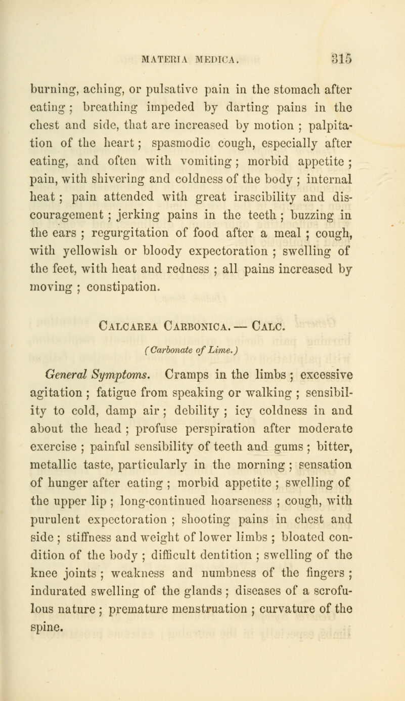 burning, aching, or pulsativc pain in the stomach after eating ; breathing impeded by darting pains in the chest and side, that are increased by motion ; palpita- tion of the heart; spasmodic cough, especially after eating, and often with vomiting; morbid appetite ; pain, with shivering and coldness of the body ; internal heat; pain attended with great irascibility and dis- couragement ; jerking pains in the teeth ; buzzing in the ears ; regurgitation of food after a meal ; cough, with yellowish or bloody expectoration ; swelling of the feet, with heat and redness ; all pains increased by moving ; constipation. Calcarea Carbonica. — Calc. (Carbonate of Lime,) General Symptoms. Cramps in the limbs ; excessive agitation ; fatigue from speaking or walking ; sensibil- ity to cold, damp air ; debility ; icy coldness in and about the head ; profuse perspiration after moderate exercise ; painful sensibility of teeth and gums ; bitter, metallic taste, particularly in the morning ; sensation of hunger after eating ; morbid appetite ; swelling of the upper lip ; long-continued hoarseness ; cough, with purulent expectoration ; shooting pains in chest and side ; stiffness and weight of lower limbs ; bloated con- dition of the body ; difficult dentition ; swelling of the knee joints ; weakness and numbness of the fingers ; indurated swelling of the glands ; diseases of a scrofu- lous nature ; premature menstruation ; curvature of the spine.
