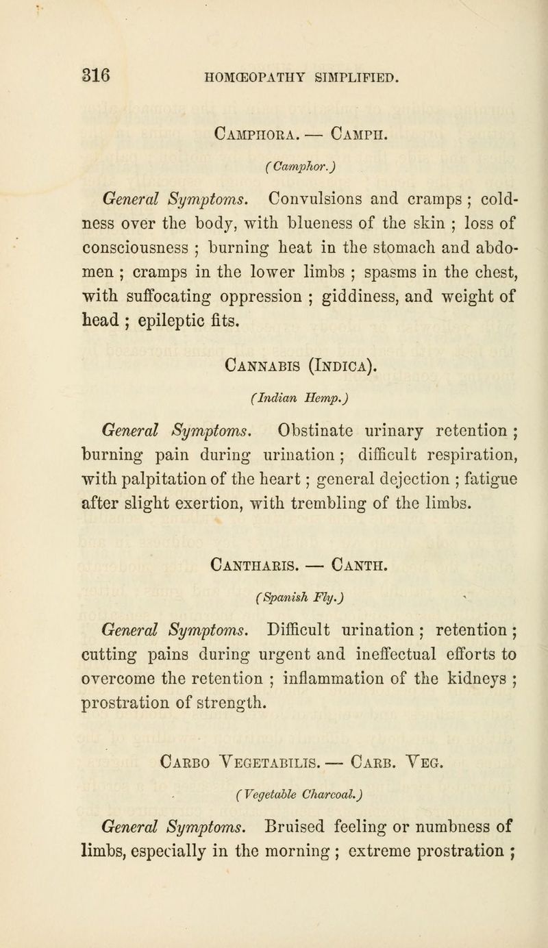 Camphora. — Campii. (Camphor.) General Symptoms. Convulsions and cramps ; cold- ness over the body, with blueness of the skin ; loss of consciousness ; burning heat in the stomach and abdo- men ; cramps in the lower limbs ; spasms in the chest, with suffocating oppression ; giddiness, and weight of head; epileptic fits. Cannabis (Indica). (Indian Hemp.) General Symptoms. Obstinate urinary retention ; burning pain during urination ; difficult respiration, with palpitation of the heart; general dejection ; fatigue after slight exertion, with trembling of the limbs. Cantharis. — Canth. (Spanish Fly.) General Symptoms. Difficult urination ; retention ; cutting pains during urgent and ineffectual efforts to overcome the retention ; inflammation of the kidneys ; prostration of strength. Carbo Vegetabilis. — Carb. Veg. (Vegetable Charcoal.) General Symptoms. Bruised feeling or numbness of limbs, especially in the morning ; extreme prostration ;