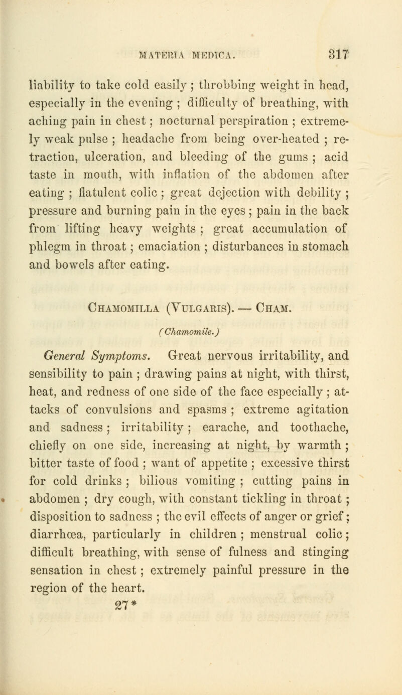 liability to take cold easily ; throbbing weight in head, especially in the evening ; difficulty of breathing, with aching pain in chest; nocturnal perspiration ; extreme- ly weak pulse ; headache from being over-heated ; re- traction, ulceration, and bleeding of the gums ; acid taste in mouth, with inflation of the abdomen after eating ; flatulent colic ; great dejection with debility ; pressure and burning pain in the eyes ; pain in the back from lifting heavy weights ; great accumulation of phlegm in throat; emaciation ; disturbances in stomach and bowels after eating. Chamomile,a (Vulgaris). — Cham. (Chamomile.) General Symptoms. Great nervous irritability, and sensibility to pain ; drawing pains at night, with thirst, heat, and redness of one side of the face especially ; at- tacks of convulsions and spasms ; extreme agitation and sadness; irritability ; earache, and toothache, chiefly on one side, increasing at night, by warmth ; bitter taste of food ; want of appetite ; excessive thirst for cold drinks ; bilious vomiting ; cutting pains in abdomen ; dry cough, with constant tickling in throat ; disposition to sadness ; the evil effects of anger or grief; diarrhoea, particularly in children ; menstrual colic; difficult breathing, with sense of fulness and stinging sensation in chest; extremely painful pressure in the region of the heart. 27*