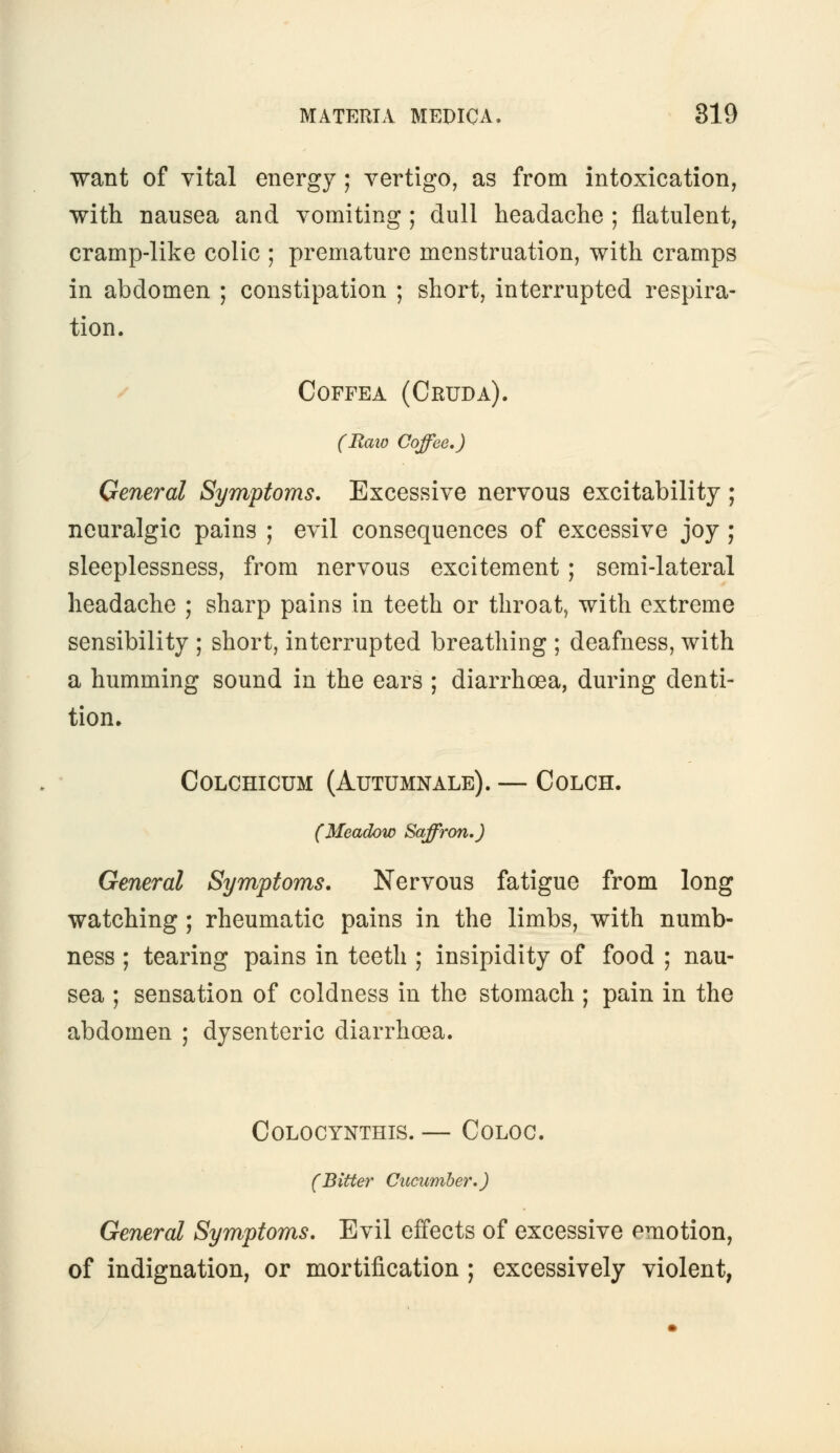 want of vital energy ; vertigo, as from intoxication, with nausea and vomiting ; dull headache ; flatulent, cramp-like colic ; premature menstruation, with cramps in abdomen ; constipation ; short, interrupted respira- tion. Coffea (Cruda). (Raio Coffee.) General Symptoms. Excessive nervous excitability ; neuralgic pains ; evil consequences of excessive joy ; sleeplessness, from nervous excitement; semi-lateral headache ; sharp pains in teeth or throat., with extreme sensibility ; short, interrupted breathing ; deafness, with a humming sound in the ears ; diarrhoea, during denti- tion. COLCHICUM (AUTUMNALE). — COLCH. (Meadow Saffron.) General Symptoms. Nervous fatigue from long watching; rheumatic pains in the limbs, with numb- ness ; tearing pains in teeth ; insipidity of food ; nau- sea ; sensation of coldness in the stomach ; pain in the abdomen ; dysenteric diarrhoea. COLOCYNTHIS. — COLOC. (Bitter Cucumber.) General Symptoms. Evil effects of excessive emotion, of indignation, or mortification ; excessively violent,