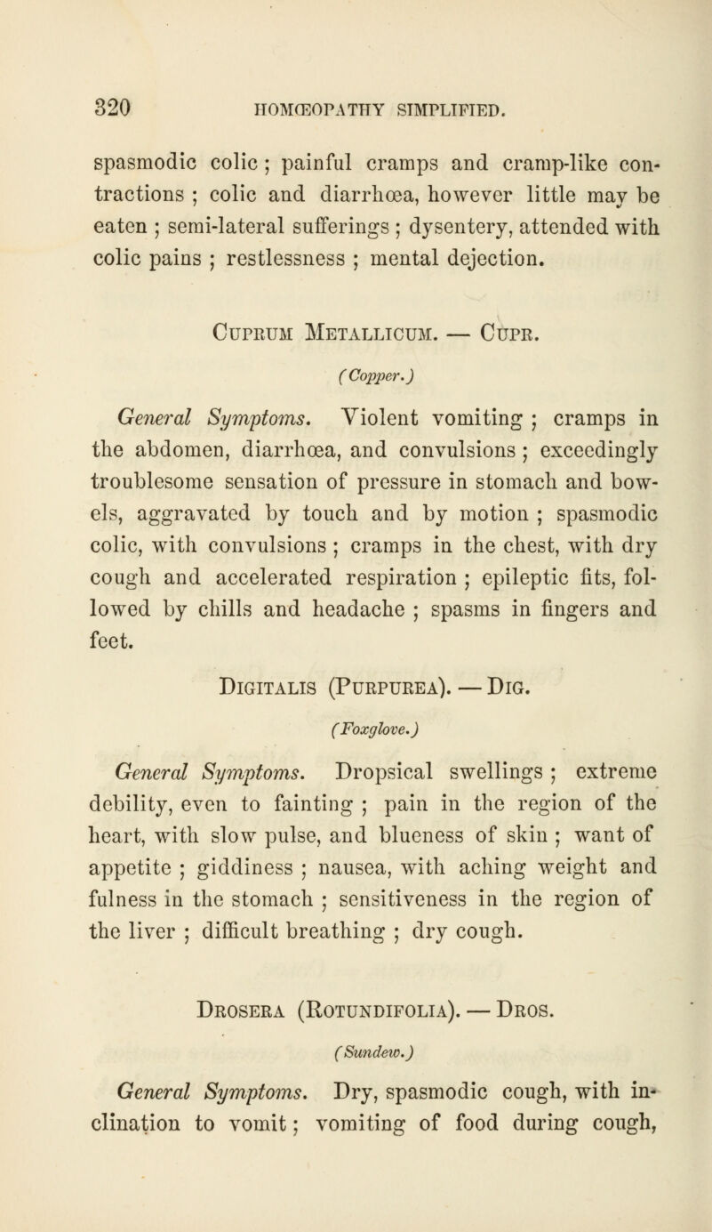 spasmodic colic ; painful cramps and cramp-like con- tractions ; colic and diarrhoea, however little mav be eaten ; semi-lateral sufferings ; dysentery, attended with colic pains ; restlessness ; mental dejection. Cuprum Metallicum. — Cupr. ( Copper.) General Symptoms. Violent vomiting ; cramps in the abdomen, diarrhoea, and convulsions ; exceedingly troublesome sensation of pressure in stomach and bow- els, aggravated by touch and by motion ; spasmodic colic, with convulsions ; cramps in the chest, with dry cough and accelerated respiration ; epileptic fits, fol- lowed by chills and headache ; spasms in fingers and feet. Digitalis (Purpurea). — Dig. (Foxglove,) General Symptoms. Dropsical swellings ; extreme debility, even to fainting ; pain in the region of the heart, with slow pulse, and blueness of skin ; want of appetite ; giddiness ; nausea, with aching weight and fulness in the stomach ; sensitiveness in the region of the liver ; difficult breathing ; dry cough. Drosera (Rotundifolia). — Dros. General Symptoms. Dry, spasmodic cough, with in- clination to vomit; vomiting of food during cough,
