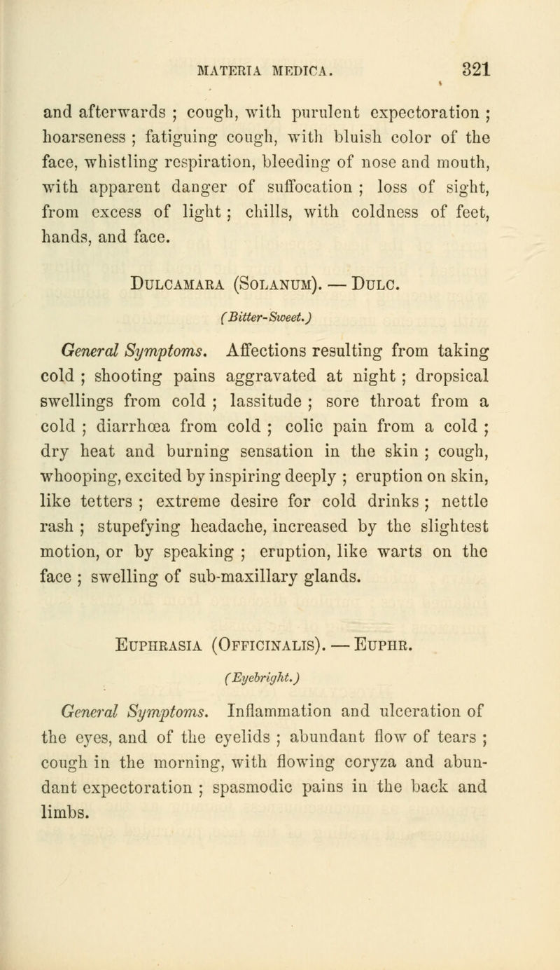 s and afterwards ; cough, with purulent expectoration ; hoarseness ; fatiguing cough, with bluish color of the face, whistling respiration, bleeding of nose and mouth, with apparent danger of suffocation ; loss of sight, from excess of light ; chills, with coldness of feet, hands, and face. Dulcamara (Solanum). — Dulc. (Bitter-Sweet.) General Symptoms. Affections resulting from taking cold ; shooting pains aggravated at night ; dropsical swellings from cold ; lassitude ; sore throat from a cold ; diarrhoea from cold ; colic pain from a cold ; dry heat and burning sensation in the skin ; cough, whooping, excited by inspiring deeply ; eruption on skin, like tetters ; extreme desire for cold drinks ; nettle rash ; stupefying headache, increased by the slightest motion, or by speaking ; eruption, like warts on the face ; swelling of sub-maxillary glands. Euphrasia (Officinalis). — Euphr. (Eyebright.) General Symptoms. Inflammation and ulceration of the eyes, and of the eyelids ; abundant flow of tears ; cough in the morning, with flowing coryza and abun- dant expectoration ; spasmodic pains in the back and limbs.