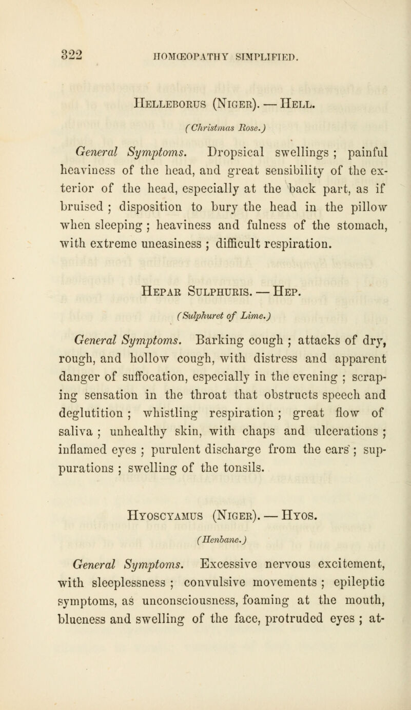 Hellebortjs (Niger). — Hell. (Christmas Rose.) General Symptoms. Dropsical swellings ; painful heaviness of the head, and great sensibility of the ex- terior of the head, especially at the back part, as if bruised ; disposition to bury the head in the pillow when sleeping ; heaviness and fulness of the stomach, with extreme uneasiness ; difficult respiration. Hepar Sulphuris. — Hep. (Sulphuret of Lime.) General Symptoms. Barking cough ; attacks of dry, rough, and hollow cough, with distress and apparent danger of suffocation, especially in the evening ; scrap- ing sensation, in the throat that obstructs speech and deglutition ; whistling respiration; great flow of saliva ; unhealthy skin, with chaps and ulcerations ; inflamed eyes ; purulent discharge from the ears ; sup- purations ; swelling of the tonsils. Hyoscyamus (Niger). — Hyos. (Henbane.) General Symptoms. Excessive nervous excitement, with sleeplessness ; convulsive movements ; epileptic symptoms, as unconsciousness, foaming at the mouth, blueness and swelling of the face, protruded eyes ; at-