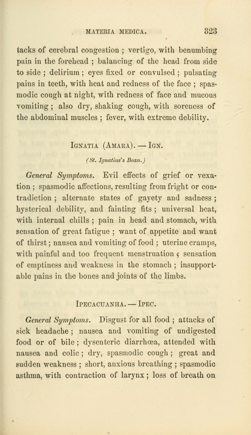 tacks of cerebral congestion ; vertigo, with benumbing pain in the forehead ; balancing of the head from side to side ; delirium ; eyes fixed or convulsed ; pulsating pains in teeth, with heat and redness of the face ; spas- modic cough at night, with redness of face and mucous vomiting ; also dry, shaking cough, with soreness of the abdominal muscles ; fever, with extreme debility. Ignatia (Amara).—Ign. (St. Ignatius's Bean.) General Symptoms. Evil effects of grief or vexa- tion ; spasmodic affections, resulting from fright or con- tradiction ; alternate states of gayety and sadness ; hysterical debility, and fainting fits ; universal heat, with internal chills ; pain in head and stomach, with sensation of great fatigue ; want of appetite and want of thirst; nausea and vomiting of food ; uterine cramps, with painful and too frequent menstruation ^ sensation of emptiness and weakness in the stomach ; insupport- able pains in the bones and joints of the limbs. Ipecacuanha. — Ipec. General Symptoms. Disgust for all food ; attacks of sick headache ; nausea and vomiting of undigested food or of bile ; dysenteric diarrhoea, attended with nausea and colic ; dry, spasmodic cough ; great and sudden weakness ; short, anxious breathing ; spasmodic asthma, with contraction of larynx; loss of breath on