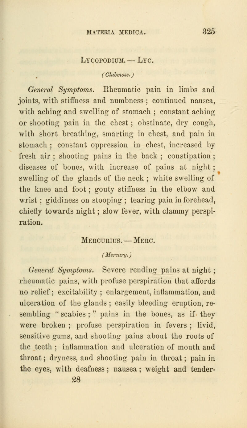 Lycopodium.— Lyc. (Clubmoss.J General Symptoms. Rheumatic pain in limbs and joints, with stiffness and numbness ; continued nausea, with aching and swelling of stomach ; constant aching or shooting pain in the chest ; obstinate, dry cough, with short breathing, smarting in chest, and pain in stomach ; constant oppression in chest, increased by- fresh air ; shooting pains in the back ; constipation ; diseases of bones, with increase of pains at night ; swelling of the glands of the neck ; white swelling of the knee and foot; gouty stiffness in the elbow and wrist ; giddiness on stooping ; tearing pain in forehead, chiefly towards night; slow fever, with clammy perspi- ration. Mercurius.—Merc. (Mercury.) General Symptoms. Severe rending pains at night ; rheumatic pains, with profuse perspiration that affords no relief ; excitability ; enlargement, inflammation, and ulceration of the glands ; easily bleeding eruption, re- sembling  scabies ;  pains in the bones, as if they were broken ; profuse perspiration in fevers ; livid, sensitive gums, and shooting pains about the roots of the teeth ; inflammation and ulceration of mouth and throat; dryness, and shooting pain in throat; pain in the eyes, with deafness ; nausea; weight and tender- 28
