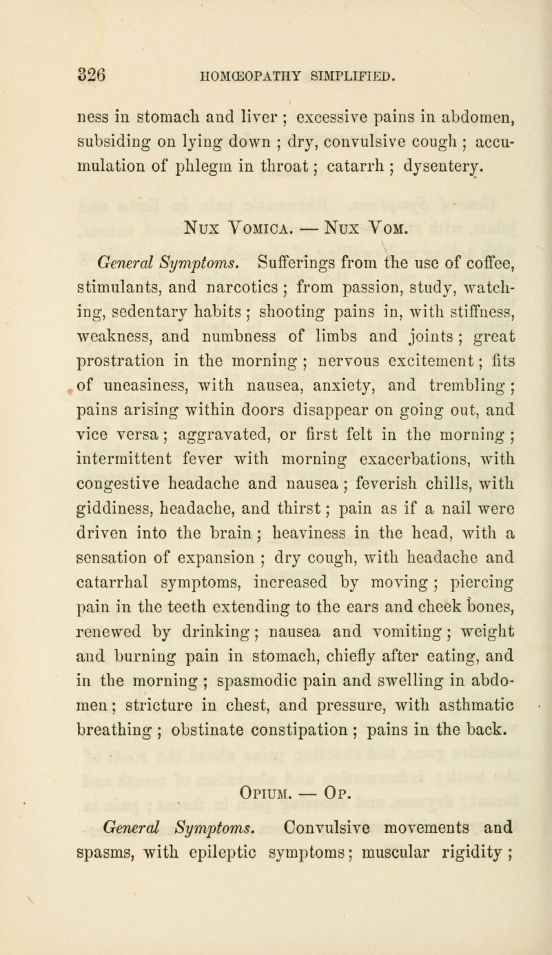 ness iii stomach and liver ; excessive pains in abdomen, subsiding on lying down ; dry, convulsive cough ; accu- mulation of phlegm in throat; catarrh ; dysentery. Nux Vomica. — Nux Vom. General Symptoms. Sufferings from the use of coffee, stimulants, and narcotics ; from passion, study, watch- ing, sedentary habits ; shooting pains in, with stiffness, weakness, and numbness of limbs and joints ; great prostration in the morning ; nervous excitement; fits of uneasiness, with nausea, anxiety, and trembling ; pains arising within doors disappear on going out, and vice versa; aggravated, or first felt in the morning ; intermittent fever with morning exacerbations, with congestive headache and nausea; feverish chills, with giddiness, headache, and thirst; pain as if a nail were driven into the brain; heaviness in the head, with a sensation of expansion ; dry cough, with headache and catarrhal symptoms, increased by moving; piercing pain in the teeth extending to the ears and cheek bones, renewed by drinking; nausea and vomiting; weight and burning pain in stomach, chiefly after eating, and in the morning ; spasmodic pain and swelling in abdo- men ; stricture in chest, and pressure, with asthmatic breathing ; obstinate constipation ; pains in the back. Opium. — Op. General Symptoms. Convulsive movements and spasms, with epileptic symptoms; muscular rigidity ;