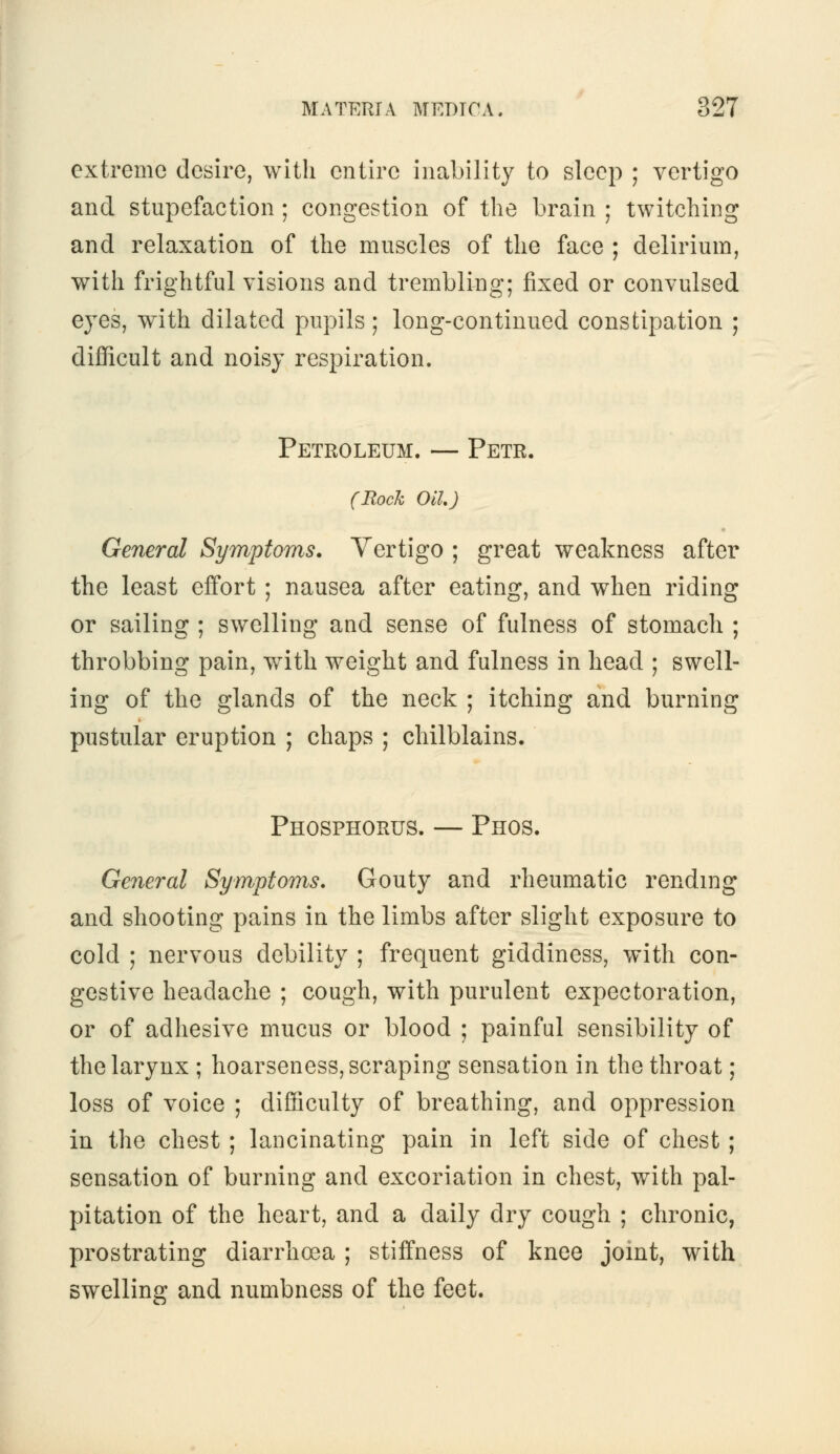 extreme desire, with entire inability to sleep ; vertigo and stupefaction ; congestion of the brain ; twitching and relaxation of the muscles of the face ; delirium, with frightful visions and trembling; fixed or convulsed eyes, w^ith dilated pupils; long-continued constipation ; difficult and noisy respiration. Petroleum. — Petr. (Rock Oil) General Symptoms. Vertigo ; great weakness after the least effort ; nausea after eating, and when riding or sailing ; swelling and sense of fulness of stomach ; throbbing pain, with weight and fulness in head ; swell- ing of the glands of the neck ; itching and burning pustular eruption ; chaps ; chilblains. Phosphorus. — Phos. General Symptoms. Gouty and rheumatic rending and shooting pains in the limbs after slight exposure to cold ; nervous debility ; frequent giddiness, with con- gestive headache ; cough, with purulent expectoration, or of adhesive mucus or blood ; painful sensibility of the larynx ; hoarseness, scraping sensation in the throat; loss of voice ; difficulty of breathing, and oppression in the chest ; lancinating pain in left side of chest ; sensation of burning and excoriation in chest, with pal- pitation of the heart, and a daily dry cough ; chronic, prostrating diarrho3a ; stiffness of knee joint, with swelling and numbness of the feet.