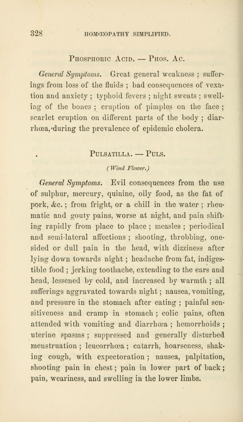 Phosphoric Acid. — Phos. Ac. General Symptoms. Great general weakness ; suffer- ings from loss of the fluids ; bad consequences of vexa- tion and anxiety ; typhoid fevers ; night sweats ; swell- ing of the bones ; eruption of pimples on the face ; scarlet eruption on different parts of the body ; diar- rhoea,'during the prevalence of epidemic cholera. Pulsatilla. — Puls. ( Wind Flower.) General Symptoms. Evil consequences from the use of sulphur, mercury, quinine, oily food, as the fat of pork, &c. ; from fright, or a chill in the water ; rheu- matic and gouty pains, worse at night, and pain shift- ing rapidly from place to place ; measles ; periodical and semi-lateral affections ; shooting, throbbing, one- sided or dull pain in the head, with dizziness after lying down towards night ; headache from fat, indiges- tible food ; jerking toothache, extending to the ears and. head, lessened by cold, and increased by warmth ; all sufferings aggravated towards night; nausea, vomiting, and pressure in the stomach after eating ; painful sen- sitiveness and cramp in stomach ; colic pains, often attended with vomiting and diarrhoea ; hemorrhoids ; uterine spasms ; suppressed and generally disturbed menstruation ; leucorrhoea ; catarrh, hoarseness, shak- ing cough, with expectoration ; nausea, palpitation, shooting pain in chest; pain in lower part of back ; pain, weariness, and swelling in the lower limbs.