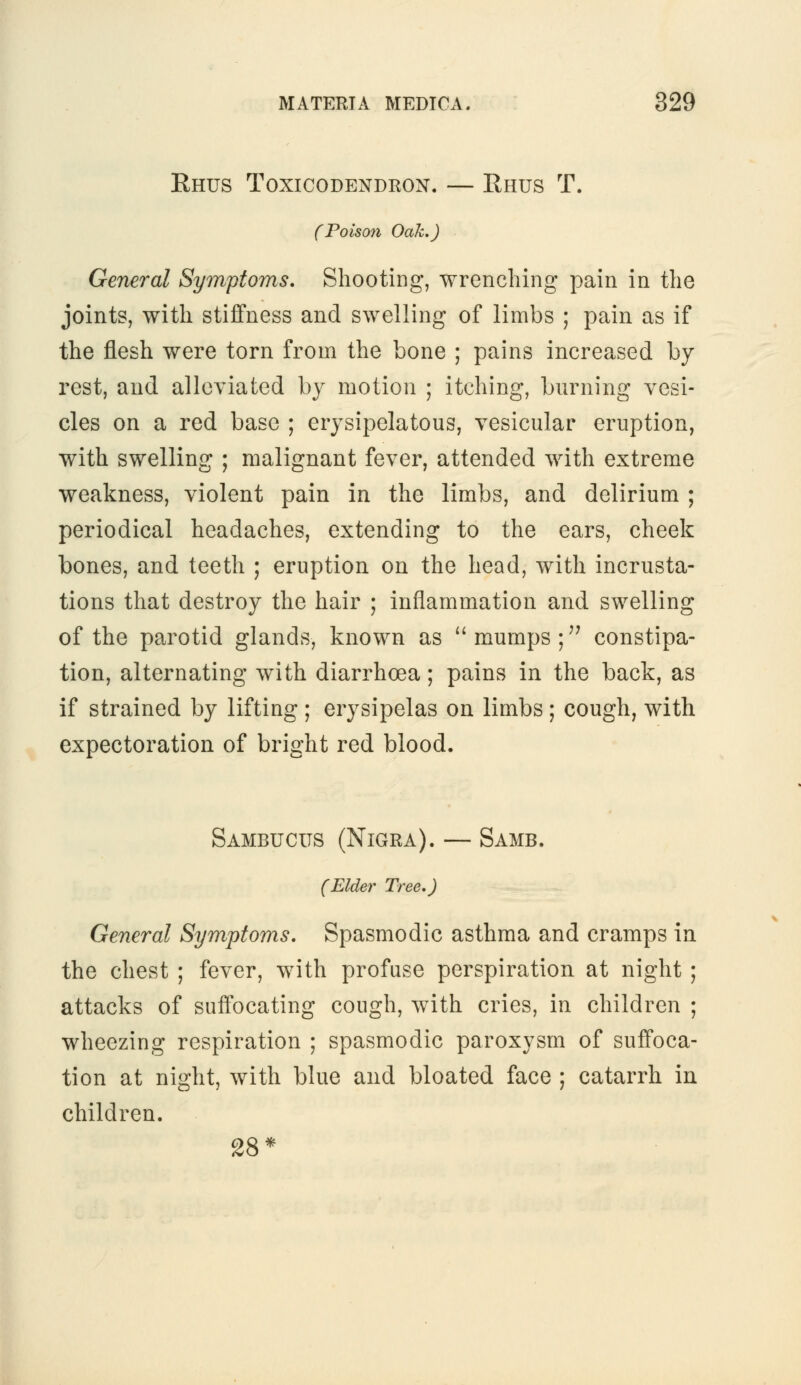 Ehus Toxicodendron. — Rhus T. (Poison Oak.) General Symptoms. Shooting, wrenching pain in the joints, with stiffness and swelling of limbs ; pain as if the flesh were torn from the bone ; pains increased by rest, and alleviated by motion ; itching, burning vesi- cles on a red base ; erysipelatous, vesicular eruption, with swelling ; malignant fever, attended with extreme weakness, violent pain in the limbs, and delirium ; periodical headaches, extending to the ears, cheek bones, and teeth ; eruption on the head, with incrusta- tions that destroy the hair ; inflammation and swelling of the parotid glands, known as  mumps ; constipa- tion, alternating with diarrhoea; pains in the back, as if strained by lifting ; erysipelas on limbs; cough, with expectoration of bright red blood. Sambucus (Nigra). — Samb. (Elder Tree.) General Symptoms. Spasmodic asthma and cramps in the chest ; fever, with profuse perspiration at night ; attacks of suffocating cough, with cries, in children ; wheezing respiration ; spasmodic paroxysm of suffoca- tion at night, with blue and bloated face ; catarrh in children. 28*