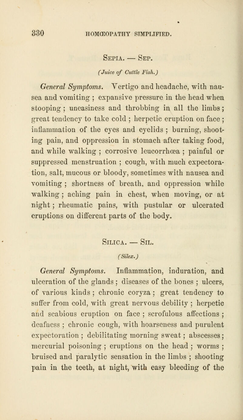 Sepia. — Sep. (Juice of Cuttle Fish.) General Symptoms. Vertigo and headache, with nau- sea and vomiting ; expansive pressure in the head when stooping ; uneasiness and throbbing in all the limbs; great tendency to take cold ; herpetic eruption on face ; inflammation of the eyes and eyelids ; burning, shoot- ing pain, and oppression in stomach after taking food, and while walking ; corrosive leucorrhoea ; painful or suppressed menstruation ; cough, with much expectora- tion, salt, mucous or bloody, sometimes with nausea and vomiting ; shortness of breath, and oppression while walking ; aching pain in chest, when moving, or at night; rheumatic pains, with pustular or ulcerated eruptions on different parts of the body. Silica. — Sil. (Silex.J General Symptoms. Inflammation, induration, and ulceration of the glands ; diseases of the bones ; ulcers, of various kinds ; chronic coryza ; great tendency to suffer from cold, with great nervous debility ; herpetic and scabious eruption on face ; scrofulous affections ; deafness ; chronic cough, with hoarseness and purulent expectoration ; debilitating morning sweat; abscesses ; mercurial poisoning ; eruptions on the head ; worms ; bruised and paralytic sensation in the limbs ; shooting pain in the teeth, at night, with easy bleeding of the