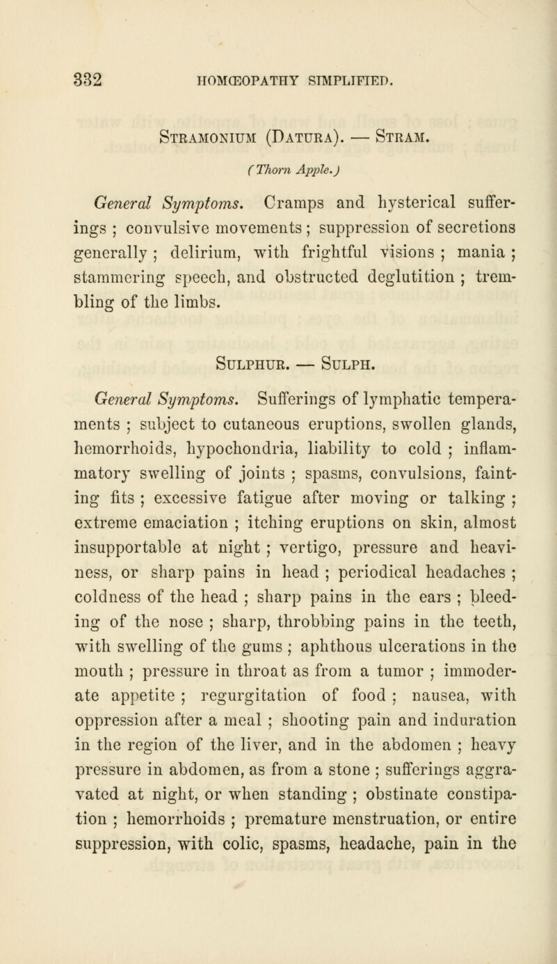 Stramonium (Datura). — Stram. (Thorn Apple,J General Symptoms. Cramps and hysterical suffer- ings ; convulsive movements ; suppression of secretions generally ; delirium, with frightful visions ; mania ; stammering speech, and obstructed deglutition ; trem- bling of the limbs. Sulphur. — Sulph. General Symptoms. Sufferings of lymphatic tempera- ments ; subject to cutaneous eruptions, swollen glands, hemorrhoids, hypochondria, liability to cold ; inflam- matory swelling of joints ; spasms, convulsions, faint- ing fits ; excessive fatigue after moving or talking ; extreme emaciation ; itching eruptions on skin, almost insupportable at night ; vertigo, pressure and heavi- ness, or sharp pains in head ; periodical headaches ; coldness of the head ; sharp pains in the ears ; bleed- ing of the nose ; sharp, throbbing pains in the teeth, with swelling of the gums ; aphthous ulcerations in the mouth ; pressure in throat as from a tumor ; immoder- ate appetite ; regurgitation of food ; nausea, with oppression after a meal ; shooting pain and induration in the region of the liver, and in the abdomen ; heavy pressure in abdomen, as from a stone ; sufferings aggra- vated at night, or when standing ; obstinate constipa- tion ; hemorrhoids ; premature menstruation, or entire suppression, with colic, spasms, headache, pain in the