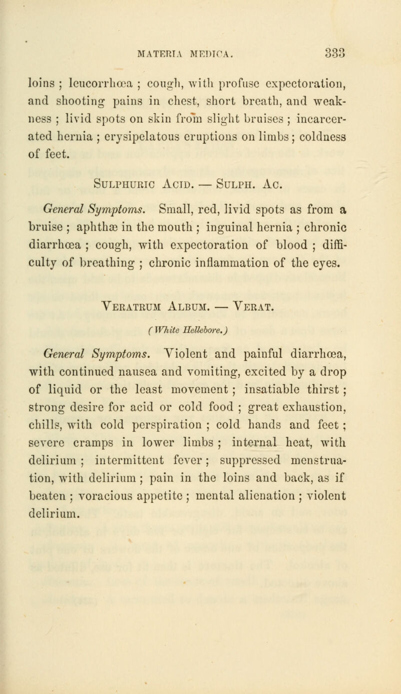 loins ; leucorrlioea ; cough, with profuse expectoration, and shooting pains in chest, short breath, and weak- ness ; livid spots on skin from slight bruises ; incarcer- ated hernia ; erysipelatous eruptions on limbs ; coldness of feet. Sulphuric Acid. — Sulph. Ac. General Symptoms. Small, red, livid spots as from a bruise ; aphthae in the mouth ; inguinal hernia ; chronic diarrhoea ; cough, with expectoration of blood ; diffi- culty of breathing ; chronic inflammation of the eyes, Veratrum Album. — Verat. ( White Hellebore.) General Symptoms. Violent and painful diarrhoea, with continued nausea and vomiting, excited by a drop of liquid or the least movement ; insatiable thirst ; strong desire for acid or cold food ; great exhaustion, chills, with cold perspiration ; cold hands and feet ; severe cramps in lower limbs ; internal heat, with delirium ; intermittent fever; suppressed menstrua- tion, with delirium ; pain in the loins and back, as if beaten ; voracious appetite ; mental alienation ; violent delirium.
