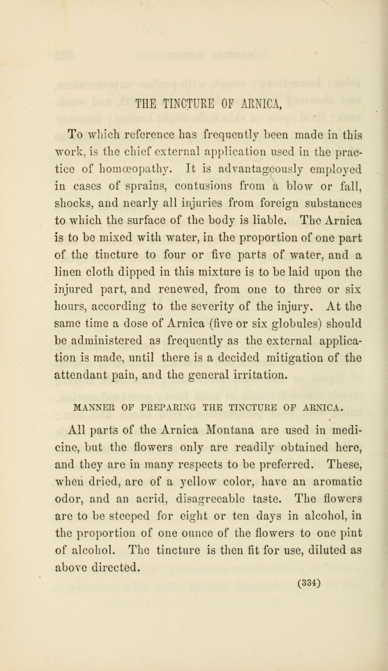 THE TINCTURE OF ARNICA, To which reference has frequently been made in this work, is the chief external application used in the prac- tice of homoeopathy. It is advantageously employed in cases of sprains, contusions from a blow or fall, shocks, and nearly all injuries from foreign substances to which the surface of the body is liable. The Arnica is to be mixed with water, in the proportion of one part of the tincture to four or five parts of water, and a linen cloth dipped in this mixture is to be laid upon the injured part, and renewed, from one to three or six hours, according to the severity of the injury. At the same time a dose of Arnica (five or six globules) should be administered as frequently as the external applica- tion is made, until there is a decided mitigation of the attendant pain, and the general irritation. MANNER OF PREPARING THE TINCTURE OF ARNICA. All parts of the Arnica Montana are used in medi- cine, but the flowers only are readily obtained here, and they are in many respects to be preferred. These, when dried, are of a yellow color, have an aromatic odor, and an acrid, disagreeable taste. The flowers are to be steeped for eight or ten days in alcohol, in the proportion of one ounce of the flowers to one pint of alcohol. The tincture is then fit for use, diluted as above directed,