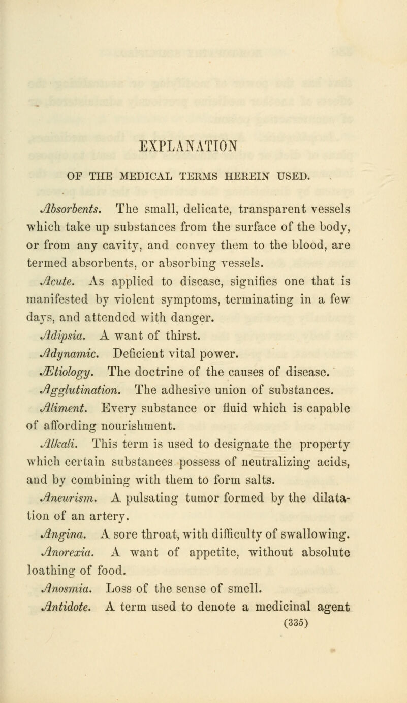 EXPLANATION OF THE MEDICAL TERMS HEREIN USED. Absorbents. The small, delicate, transparent vessels which take up substances from the surface of the body, or from any cavity, and convey them to the blood, are termed absorbents, or absorbing vessels. Acute. As applied to disease, signifies one that is manifested by violent symptoms, terminating in a few days, and attended with danger. Adipsia. A want of thirst. Adynamic. Deficient vital power. JEtiology. The doctrine of the causes of disease. Agglutination. The adhesive union of substances. Aliment. Every substance or fluid which is capable of affording nourishment. Alkali. This term is used to designate the property which certain substances possess of neutralizing acids, and by combining with them to form salts. Aneurism. A pulsating tumor formed by the dilata- tion of an artery. Angina. A sore throat, with difficulty of swallowing. Anorexia. A want of appetite, without absolute loathing of food. Anosmia. Loss of the sense of smell. Antidote. A term used to denote a medicinal agent