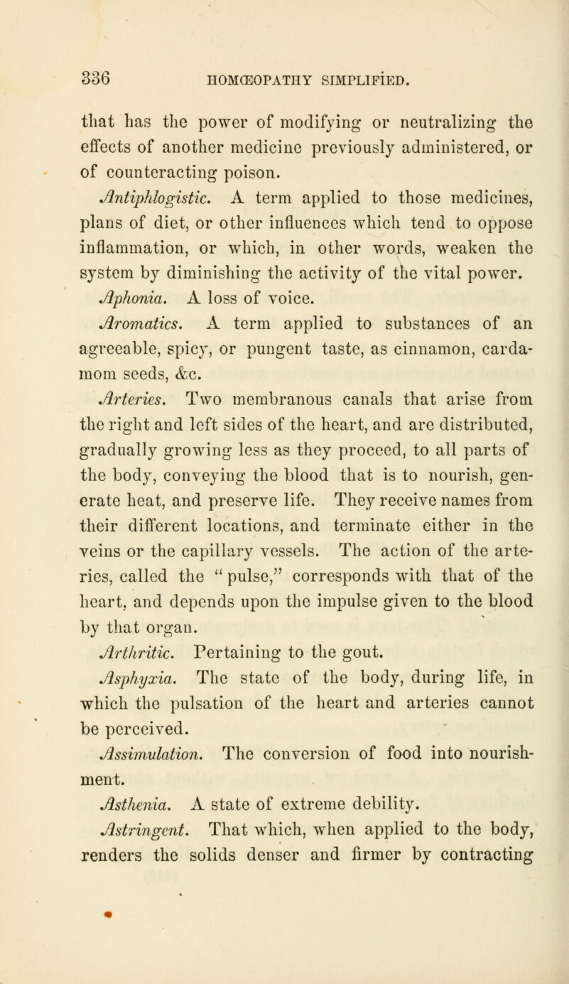 that has the power of modifying or neutralizing the effects of another medicine previously administered, or of counteracting poison. Antiphlogistic. A term applied to those medicines, plans of diet, or other influences which tend to oppose inflammation, or which, in other words, weaken the system by diminishing the activity of the vital power. Aphonia. A loss of voice. Aromatics. A term applied to substances of an agreeable, spicy, or pungent taste, as cinnamon, carda- mom seeds, <fcc. Arteries. Two membranous canals that arise from the right and left sides of the heart, and are distributed, gradually growing less as they proceed, to all parts of the body, conveying the blood that is to nourish, gen- erate heat, and preserve life. They receive names from their different locations, and terminate either in the veins or the capillary vessels. The action of the arte- ries, called the pulse, corresponds with that of the heart, and depends upon the impulse given to the blood by that organ. Arthritic. Pertaining to the gout. Asphyxia. The state of the body, during life, in which the pulsation of the heart and arteries cannot be perceived. Assimuhtion. The conversion of food into nourish- ment. Asthenia. A state of extreme debility. Astringent. That which, when applied to the body, renders the solids denser and firmer by contracting