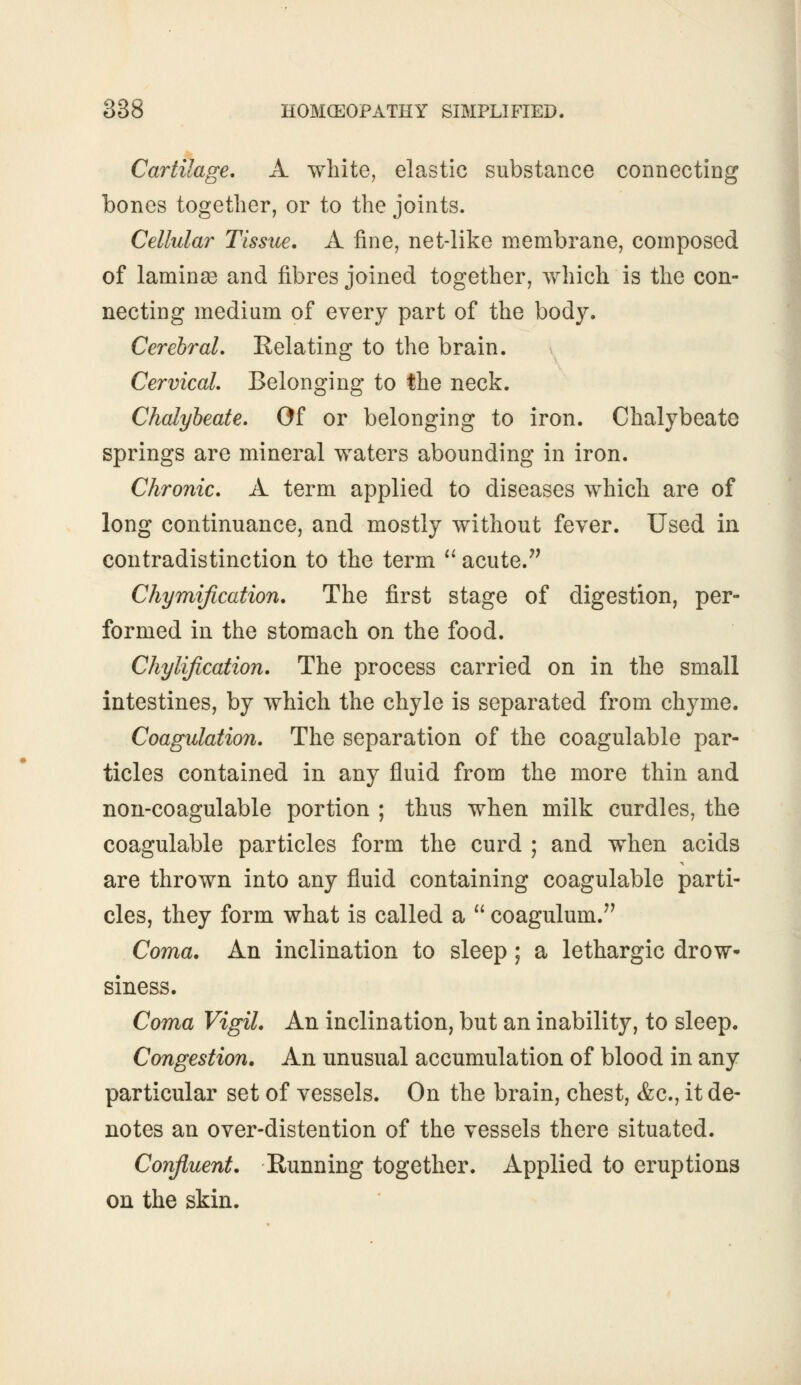 Cartilage. A white, elastic substance connecting bones together, or to the joints. Cellular Tissue. A fine, net-like membrane, composed of laminae and fibres joined together, which is the con- necting medium of every part of the body. Cerebral. Relating to the brain. Cervical. Belonging to the neck. Chalybeate. Of or belonging to iron. Chalybeate springs are mineral waters abounding in iron. Chronic. A term applied to diseases which are of long continuance, and mostly without fever. Used in contradistinction to the term  acute. Chymification. The first stage of digestion, per- formed in the stomach on the food. Chylification. The process carried on in the small intestines, by which the chyle is separated from chyme. Coagulation. The separation of the coagulable par- ticles contained in any fluid from the more thin and non-coagulable portion ; thus when milk curdles, the coagulable particles form the curd ; and when acids are thrown into any fluid containing coagulable parti- cles, they form what is called a  coagulum. Coma. An inclination to sleep; a lethargic drow- siness. Coma Vigil. An inclination, but an inability, to sleep. Congestion. An unusual accumulation of blood in any particular set of vessels. On the brain, chest, &c, it de- notes an over-distention of the vessels there situated. Confluent. Running together. Applied to eruptions on the skin.