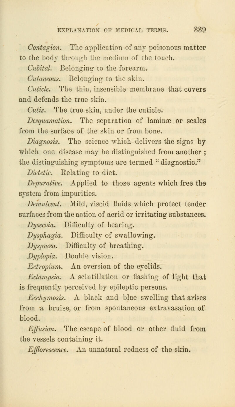 Contagion. The application of any poisonous matter to the body through the medium of the touch. Cubital. Belonging to the forearm. Cutaneous. Belonging to the skin. Cuticle. The thin, insensible membrane that covers and defends the true skin. Cutis. The true skin, under the cuticle. Desquamation. The separation of laminas or scales from the surface of the skin or from bone. Diagnosis. The science which delivers the signs by which one disease may be distinguished from another ; the distinguishing symptoms are termed  diagnostic. Dietetic. Relating to diet. Depurative. Applied to those agents which free the system from impurities. Demulcent. Mild, viscid fluids which protect tender surfaces from the action of acrid or irritating substances. Dysecoia. Difficulty of hearing. Dysphagia. Difficulty of swallowing. Dyspnoea. Difficulty of breathing. Dyplopia. Double vision. Ectropium. An eversion of the eyelids. Eclampsia. A scintillation or flashing of light that is frequently perceived by epileptic persons. Ecchymosis. A black and blue swelling that arises from a bruise, or from spontaneous extravasation of blood. Effusion. The escape of blood or other fluid from the vessels containing it. Efflorescence. An unnatural redness of the skin.
