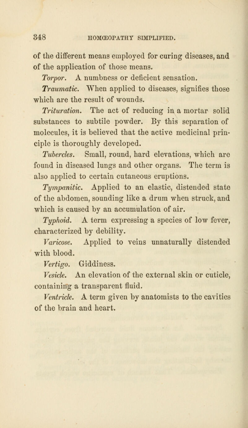 of the different means employed for curing diseases, and of the application of those means. Torpor. A numbness or deficient sensation. Traumatic. When applied to diseases, signifies those which are the result of wounds. Trituration. The act of reducing in a mortar solid substances to subtile powder. By this separation of molecules, it is believed that the active medicinal prin- ciple is thoroughly developed. Tubercles. Small, round, hard elevations, which are found in diseased lungs and other organs. The term is also applied to certain cutaneous eruptions. Tympanitic. Applied to an elastic, distended state of the abdomen, sounding like a drum when struck, and which is caused by an accumulation of air. Typhoid. A term expressing a species of low fever, characterized by debility. Varicose. Applied to veins unnaturally distended with blood. Vertigo. Giddiness. Vesicle. An elevation of the external skin or cuticle, containing a transparent fluid. Ventricle. A term given by anatomists to the cavities of the brain and heart.