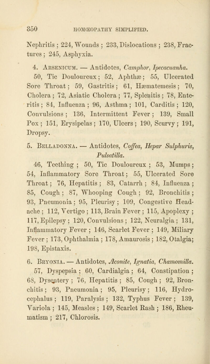 Nephritis ; 224, Wounds ; 233, Dislocations ; 238, Frac- tures ; 245, Asphyxia. 4. Arsenicum. — Antidotes, Camphor, Ipecacuanha. 50, Tic Douloureux; 52, Aphthae; 55, Ulcerated Sore Throat; 59, Gastritis; 61, Hasmatemesis; 70, Cholera ; 72, Asiatic Cholera ; 77, Splenitis ; 78, Ente- ritis ; 84, Influenza ; 96, Asthma ; 101, Carditis ; 120, Convulsions ; 136, Intermittent Fever ; 139, Small Pox; 151, Erysipelas; 170, Ulcers; 190, Scurvy; 191, Dropsy. 5. Belladonna. — Antidotes, Coffea, Hepar Sulphuris, Pulsatilla. 46, Teething ; 50, Tic Douloureux ; 53, Mumps; 54, Inflammatory Sore Throat; 55, Ulcerated Sore Throat; 76, Hepatitis ; 83, Catarrh ; 84, Influenza ; 85, Cough ; 87, Whooping Cough ; 92, Bronchitis ; 93, Pneumonia; 95, Pleurisy ; 109, Congestive Head- ache ; 112, Vertigo ; 113, Brain Fever ; 115, Apoplexy ; 117, Epilepsy ; 120, Convulsions ; 122, Neuralgia ; 131, Inflammatory Fever ; 146, Scarlet Fever ; 149, Miliary Fever ; 173, Ophthalmia ; 178, Amaurosis ; 182, Otalgia; 198, Epistaxis. 6. Bryonia. — Antidotes, Aconite, Ignatia, Chamomilla. 57, Dyspepsia ; 60, Cardialgia ; 64, Constipation ; 68, Dysqntery ; 76, Hepatitis ; 85, Cough ; 92, Bron- chitis ; 93, Pneumonia; 95, Pleurisy; 116, Hydro- cephalus ; 119, Paralysis ; 132, Typhus Fever ; 139, Variola ; 145, Measles ; 149, Scarlet Rash ; 186, Rheu- matism ; 217, Chlorosis.