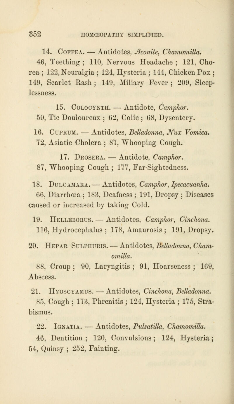 14. Coffea. — Antidotes, Aconite, Chamomilla. 46, Teething ; 110, Nervous Headache ; 121, Cho- rea ; 122, Neuralgia ; 124, Hysteria ; 144, Chicken Pox ; 149, Scarlet Rash ; 149, Miliary Fever ; 209, Sleep- lessness. 15. Colocynth. — Antidote, Camphor. 50, Tic Douloureux ; 62, Colic ; 68, Dysentery. 16. Cuprum. — Antidotes, Belladonna, Nux Vomica. 72, Asiatic Cholera ; 87, Whooping Cough. 17. Drosera. — Antidote, Camphor. 87, Whooping Cough ; 177, Far-Sightedness. 18. Dulcamara. — Antidotes, Camphor, Ipecacuanha. 66, Diarrhoea ; 183, Deafness ; 191, Dropsy ; Diseases caused or increased by taking Cold. 19. Helleborus. — Antidotes, Camphor, Cinchona. 116, Hydrocephalus ; 178, Amaurosis ; 191, Dropsy. 20. Hepar Sulphuris. — Antidotes, Belladonna, Cham- omilla. 88, Croup ; 90, Laryngitis ; 91, Hoarseness ; 169, Abscess. 21. Hyoscyamus. — Antidotes, Cinchona, Belladonna. 85, Cough ; 173, Phrenitis ; 124, Hysteria ; 175, Stra- bismus. 22. Ignatia. — Antidotes, Pulsatilla, Chamomilla. 46, Dentition ; 120, Convulsions; 124, Hysteria; 54, Quinsy ; 252, Fainting.
