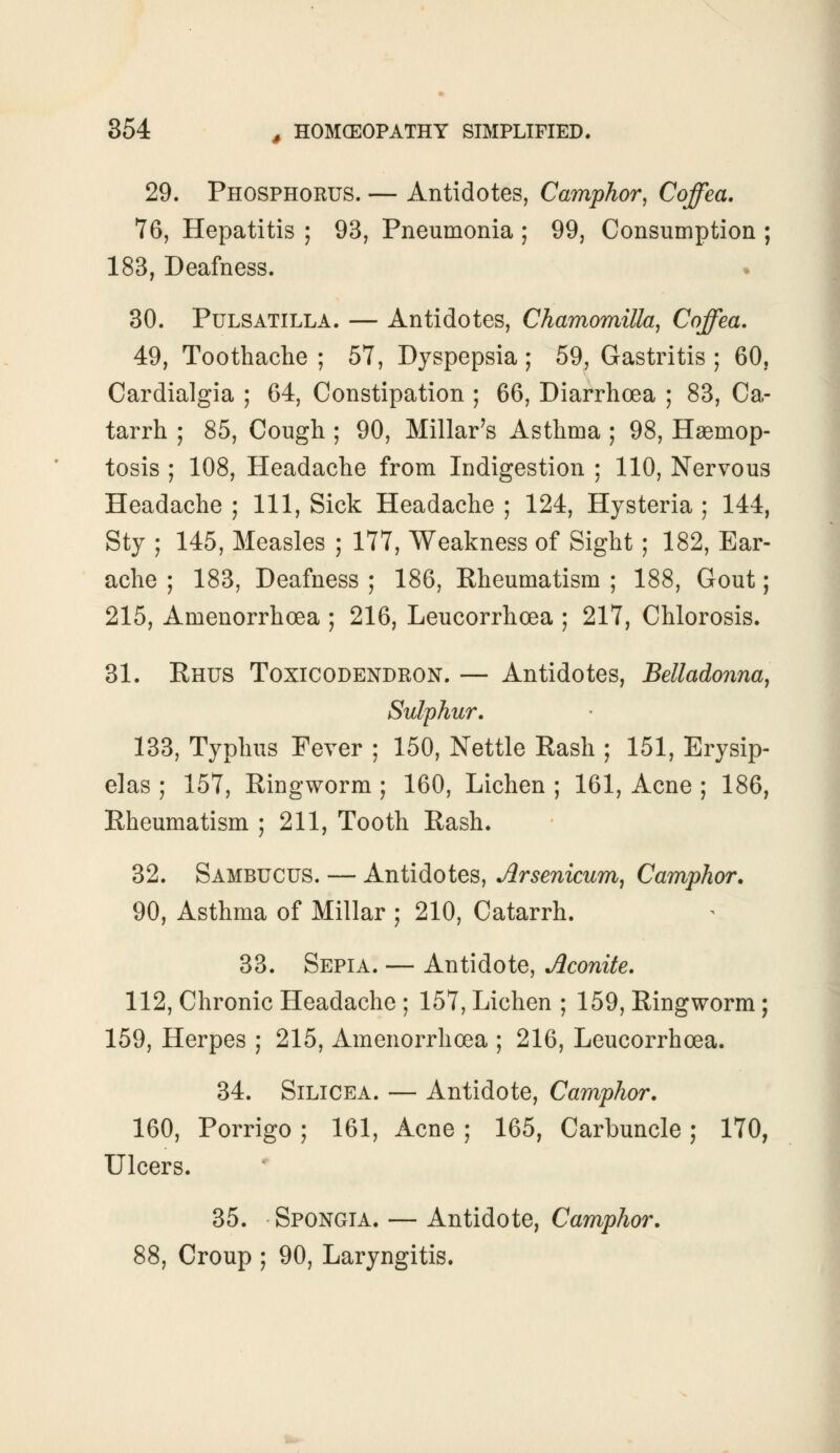 29. Phosphorus. — Antidotes, Camphor, Coffea. 76, Hepatitis ; 93, Pneumonia ; 99, Consumption ; 183, Deafness. 30. Pulsatilla. — Antidotes, Chamomilla, Coffea. 49, Toothache ; 57, Dyspepsia ; 59, Gastritis ; 60, Cardialgia ; 64, Constipation ; 66, Diarrhoea ; 83, Ca- tarrh ; 85, Cough ; 90, Millar's Asthma ; 98, Hsemop- tosis ; 108, Headache from Indigestion ; 110, Nervous Headache ; 111, Sick Headache ; 124, Hysteria ; 144, Sty ; 145, Measles ; 177, Weakness of Sight; 182, Ear- ache ; 183, Deafness ; 186, Rheumatism ; 188, Gout; 215, Amenorrhoea ; 216, Leucorrhoea ; 217, Chlorosis. 31. Rhus Toxicodendron. — Antidotes, Belladonna, Sulphur. 133, Typhus Fever ; 150, Nettle Rash ; 151, Erysip- elas ; 157, Ringworm ; 160, Lichen ; 161, Acne ; 186, Rheumatism ; 211, Tooth Rash. 32. Sambucus. — Antidotes, Arsenicum, Camphor. 90, Asthma of Millar ; 210, Catarrh. 33. Sepia. — Antidote, Aconite. 112, Chronic Headache ; 157, Lichen ; 159, Ringworm; 159, Herpes ; 215, Amenorrhoea ; 216, Leucorrhoea. 34. Silicea. — Antidote, Camphor. 160, Porrigo ; 161, Acne ; 165, Carbuncle; 170, Ulcers. 35. Spongia. — Antidote, Camphor. 88, Croup ; 90, Laryngitis.