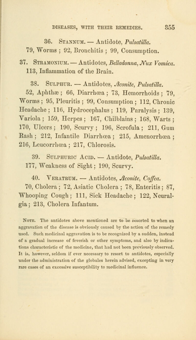 36. Stannum. — Antidote, Pulsatilla. 79, Worms ; 92, Bronchitis ; 99, Consumption. 37. Stramonium. — Antidotes, Belladonna, Nux Vomica. 113, Inflammation of the Brain. 38. Sulphur. — Antidotes, Aconite, Pulsatilla. 52, Aphtha ; 66, Diarrhoea ; 73, Hemorrhoids ; 79, Worms ; 95, Pleuritis ; 99, Consumption ; 112, Chronic Headache ; 116, Hydrocephalus ; 119, Paralysis; 139, Variola ; 159, Herpes ; 167, Chilblains ; 168, Warts ; 170, Ulcers; 190, Scurvy; 196, Scrofula; 211, Gum Rash ; 212, Infantile Diarrhoea ; 215, Amenorrhoea ; 216, Leucorrhoea ; 217, Chlorosis. 39. Sulphuric Acid. — Antidote, Pulsatilla. 177, Weakness of Sight; 190, Scurvy. 40. Veratrum. — Antidotes, Aconite, Coffea. 70, Cholera; 72, Asiatic Cholera; 78, Enteritis; 87, Whooping Cough; 111, Sick Headache; 122, Neural- gia; 213, Cholera Infantum. Note. The antidotes above mentioned are to be resorted to when an aggravation of the disease is obviously caused by the action of the remedy used. Such medicinal aggravation is to be recognized by a sudden, instead of a gradual increase of feverish or other symptoms, and also by indica- tions characteristic of the medicine, that had not been previously observed. It is. however, seldom if ever necessary to resort to antidotes, especially under the administration of the globules herein advised, excepting in very rare cases of an excessive susceptibility to medicinal influence.